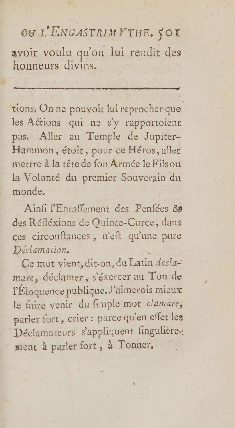 avoir voulu qu'on lui rendit des honneurs divins. RE tions, On ne pouvoit lui reprocher que les AGtions qui ne s'y rapportoient pas. Aller au Temple de Jupiter- Hammon, étoit, pour ce Héros, aller mettre à la tête de fon Armée le Filsou la Volonté du premier Souverain du monde, ik, | * Ainfi l'Entaffement des Penfées 88 des Réfléxions de Quinte-Curce, dans ces circonftances , n’eft qu'une pure Déclamarion, # Ce mot vient, dit-on, du Latin decla- mare, déclamer, s'éxercer au Ton de l'Éloquence publique. J’aimerois mieux le faire venir du fimple mot clemare, parler fort, crier : parce qu'en effet les “Déclamateurs s'appliquent fingulière ment à parler fort, à Tonner,