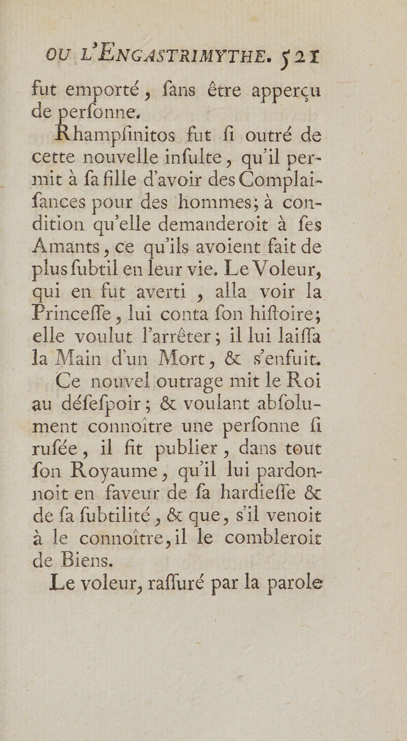 fut emporté, fans être apperçu de perfonne, | Rhampfinitos fut fi outré de cette nouvelle infulte, qu'il per- mit à fa fille d'avoir des Complai- fances pour des hommes; à con- dition qu'elle demanderoït à fes Amants, ce qu'ils avoient fait de plus fubtil en leur vie. Le Voleur, qui en fut averti , alla voir la Princeffe , lui conta fon hiftoire; elle voulut l'arrêter ; il ui laiffa la Main d'un Mort, &amp; s'enfuit. Ce nouvel outrage mit le Roi au défefpoir ; &amp; voulant abfolu- ment connoitre une perfonne fi rufée , il fit publier, dans tout fon Royaume, qu'il lui pardon- noit en faveur de fa hardiefle &amp; de fa fubtilité , &amp; que, s'il venoit à le connoïtre,il le combleroit de Biens. | Le voleur, rafluré par la parole