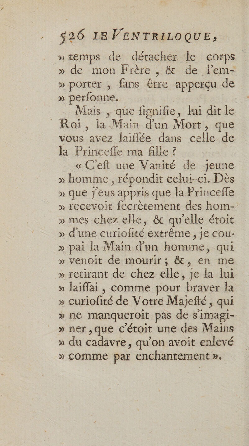 » temps de détacher le corps » de mon Frère , &amp; de lem- » porter ; fans être apperçu de » perfonne. . Mais , que née , lui dit le Roi, la Main d'un Mort, que vous avez laiffée dans celle.de la Princefle ma fille ? | « C'eft une Vanité de jeune » homme ; répondit celui-ci. Dès » Que } eus appris que la Princefle » recevoit fecrètement des hom- » mes chez elle, &amp; qu'elle étoit » d'une curiofité extrême , je cou- » pai la Main d'un homme, qui » venoit de mourir ; &amp;, en me » retirant de chez elle, je la lui » Jaiffai , comme pour brut la » curiofité de Votre Majefté &gt; qui » ne manqueroit pas de s'imagi- » ner ,que C ‘étoit une des Mains » du cadavre, qu’on avoit enlevé » comme par enchantement ».