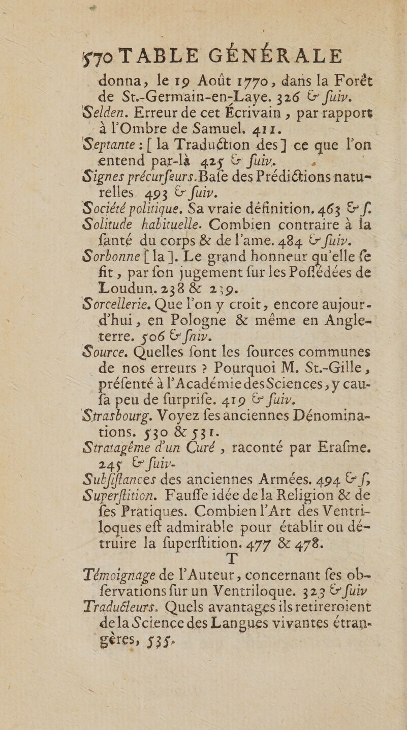 ei 570 TABLE GÉNÉRALE donna, le 19 Août 1770, dans la Forêt de St.-Germain-en-Laye. 326 € fui. Selden. Erreur de cet Écrivain , par rapport -à l'Ombre de Samuel. 411. | Septante : [ la Traduétion des] ce que l’on entend par-là 425 &amp; fuir. | Signes précurfeurs.Bafe des Préditions natu- relles. 493 &amp; fuir. Société politique. Sa vraie définition. 463 &amp; f. Solitude habituelle. Combien contraire à la fanté du corps &amp; de l'ame. 484 &amp; fuir. Sorbonne [ la ]. Le grand honneur qu'elle fe fit, par fon jugement fur les Poflédées de Loudun. 238 &amp; 2:09. | Sorcellerie. Que l'on y croit, encore aujour- d'hui, en Pologne &amp; même en Angle- terre. 506 € fiv. Source. Quelles font les fources communes _de nos erreurs &gt; Pourquoi M. St.-Gille, préfenté à l’Académie desSciences, y cau- {a peu de furprife. 419 &amp; fuiv. Strasbourg. Voyez fes anciennes Dénomina- tions. $30 &amp; 531. | | Stratagéme d'un Curé , raconté par Erafme. 245 Er fuir- Subfiffances des anciennes Armées. 494 € f, Superflition. Fauffe idée de la Religion &amp; de fes Pratiques. Combien l’Art des Ventri- loques eft admirable pour établir ou dé- truire la fuperftition. 477 &amp; 478. L Témoignage de V'Auteur, concernant fes ob- fervations fur un Ventriloque. 323 € fuiy Traduéleurs. Quels avantages ils retireroient dela Science des Langues vivantes étran- gêres» 535: