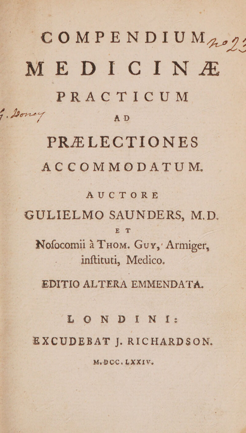 COMPENDIUM ,,». wrEDI CINE PRACTICUM o-7 AD PRELECTIONES ACCOMMODATUM. AUCTORE ~GULIELMO SAUNDERS, M.D. E T Nofocomi a Tuom. Guy,' Armiger, inftituti, Medico. EDITIO ALTERA EMMENDATA., LON DINI: EXCUDEBAT J. RICHARDSON. Me DCC. LXXIV.