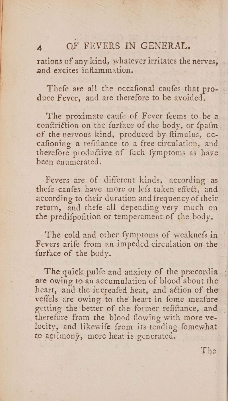 rations of any kind, whatever irritates the nerves, and excites inammation. Thefe are all the occafional caufes that pro- duce Fever, and are therefore to be avoided. _ The proximate caufe of Fever feems to be a conftriction on the furface of the body, or fpafm of the nervous kind, produced by ftimulus, oc- cafioning a refiftance to a free circulation, and therefore produtive of fuch fymptoms as have been enumerated. Fevers are of different kinds, according as thefe caufes. have more or lefs taken effet, and according to their duration and frequency of their return, and thefe all depending very much on the predifpofition or temperament of the body. The cold and other fymptoms of weaknefs in Fevers arife from an impeded circulation on the furface of the body. The quick pulfe and anxiety of the precordia are Owing to an accumulation of blood about the heart, and the increafed heat, and action of the veflels are owing to the heart in fome meafure getting the better of the former refiftance, and therefore from the blood flowing with more ve- locity, and likewife from its tending fomewhat to acrimony, more heat is generated. The