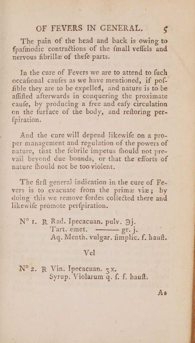 The pain of the head and back is owing to fpafmodic contractions of the {mall veffels and nervous fibrille of thefe parts. In the cure of Fevers we are to attend to fuch occafional caufes as we have mentioned, if pof- fible they are to be expelled, and nature is to be affifted afterwards in conquering the proximate caufe, by producing a free and eafy circulation on the furface of the body, and reftoring per- {piration. And the cure will depend likewife on a pro- per management and regulation of the powers of nature, that the febrile impetus fhould not pre- vail beyond due bounds, or that the efforts of nature fhould not be too violent. The firft general indication in the cure of Fe- vers is to evacuate from the prime vie; by doing this we remove fordes collected there and likewife promote perfpiration. N°r. &amp; Rad. Ipecacuan. pulv. 9j. ‘Tart. emet. a g Aq. Menth. vulgar. fimplic. f. hauft. Vel N° 2. &amp; Vin. Ipecacuan. <x. Syrup, Violarum q. f. f. hauft.