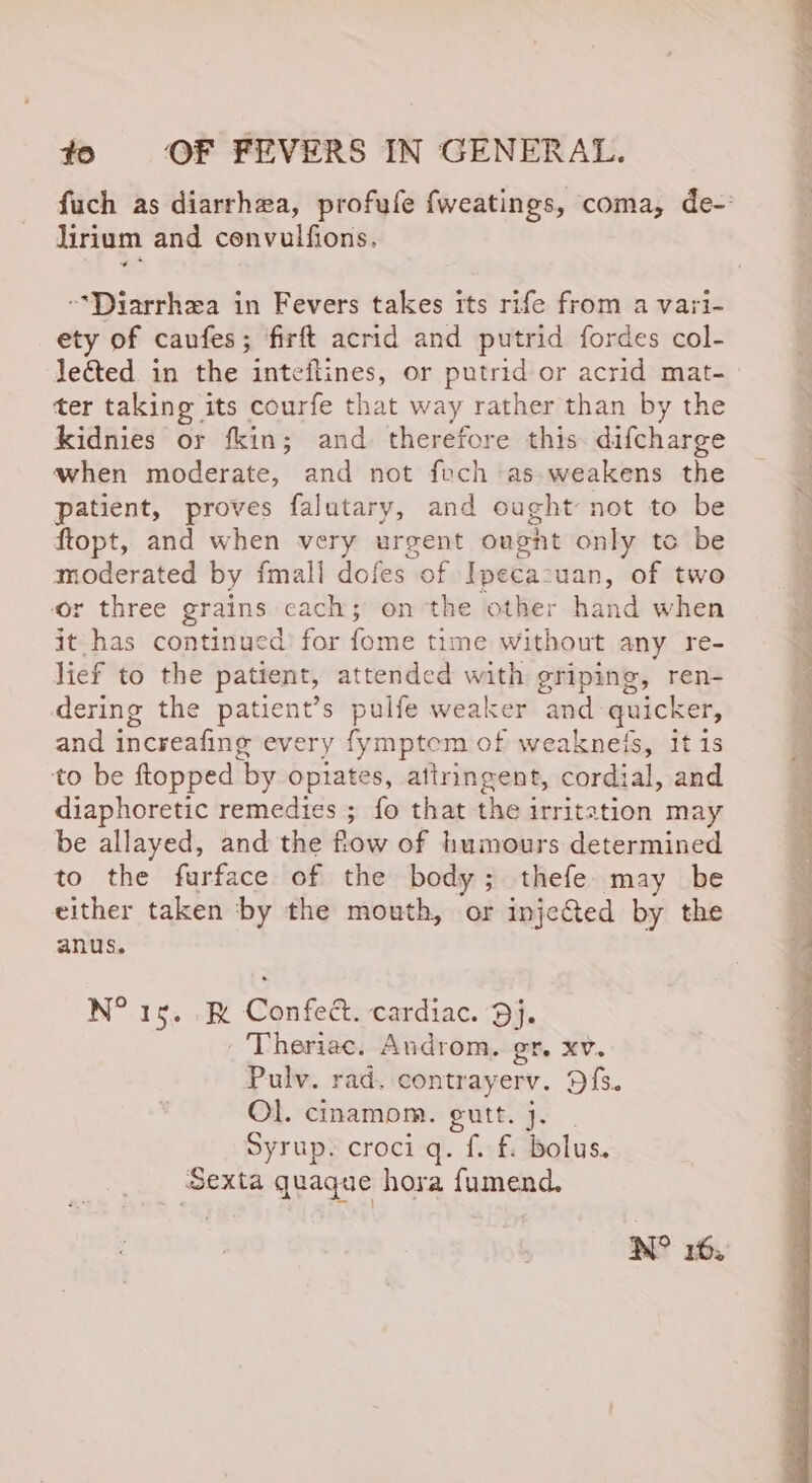 fuch as diarrhea, profufe {weatings, coma, de-’ lirium and cenvulfions. “*Diarrhea in Fevers takes its rife from a vari- ety of caufes; firft acrid and putrid fordes col- leted in the inteftines, or putrid or acrid mat- ter taking its courfe that way rather than by the kidnies or fkin; and therefore this difcharge when moderate, and not fech as-weakens the patient, proves falutary, and ought not to be ftopt, and when very urgent ougnt only to be moderated by {mall dofes of Ipecacuan, of two or three grains cach; on the other hand when it has continued’ for fome time without any re- lief to the patient, attended with griping, ren- dering the patient’s pulfe weaker and quicker, and increafing every fymptem of weaknels, itis to be ftopped by opiates, attringent, cordial, and diaphoretic remedies ; fo that the irritation may be allayed, and the fow of humours determined to the furface of the body; thefe. may be either taken by the mouth, or inje&amp;ted by the anus. N° rs. R Confec. cardiac. Dj. Theriac. Androm. gr. xv. Pulv. rad. contrayerv. Dfs. Ol. cinamom. egutt. j. Syrup. croci q. f. fi bolus. Sexta quaque hora fumend. NO 16.