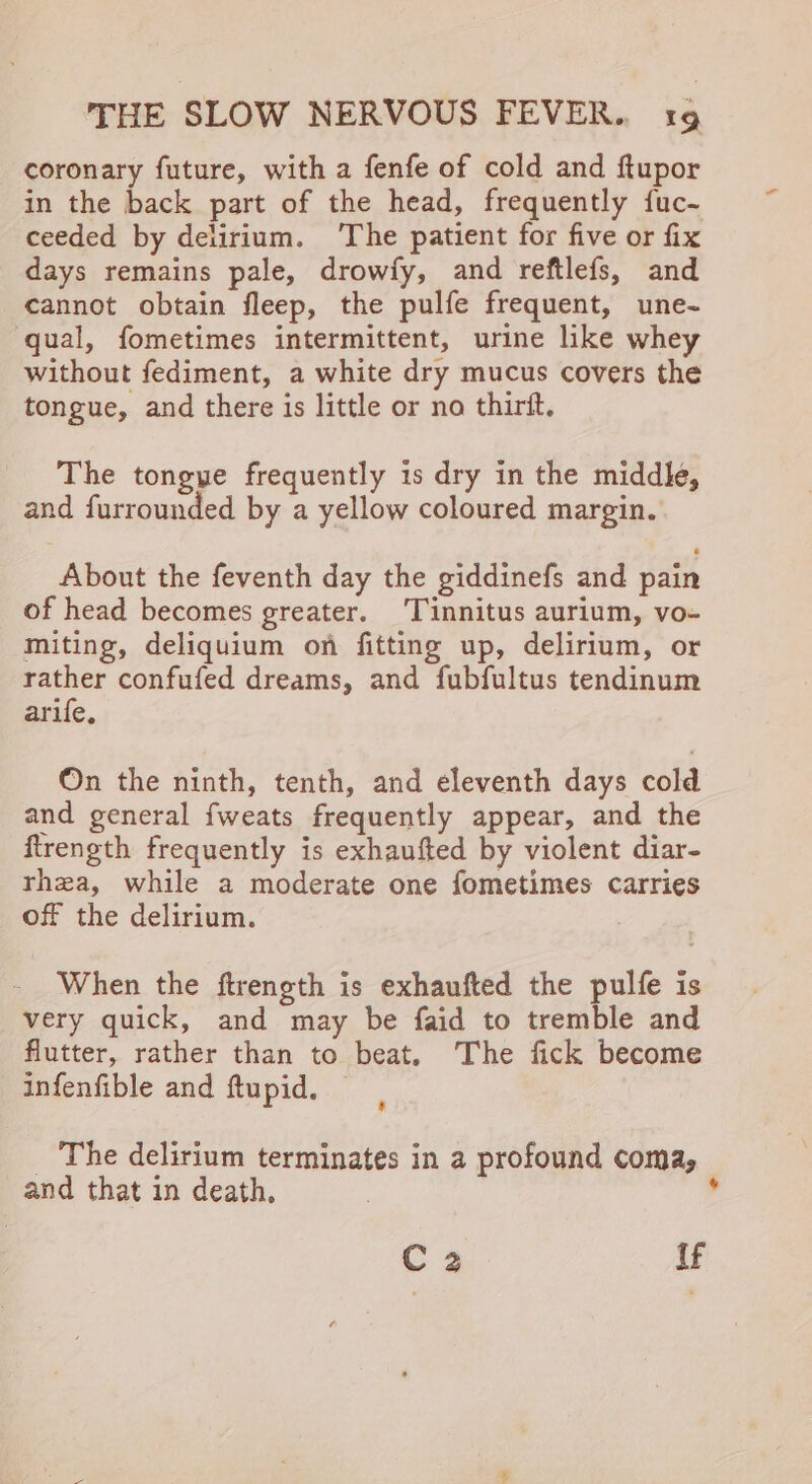 coronary future, with a fenfe of cold and ftupor in the back part of the head, frequently fuc- ceeded by delirium. ‘The patient for five or fix days remains pale, drowfy, and reftlefs, and cannot obtain fleep, the pulfe frequent, une- qual, fometimes intermittent, urine like whey without fediment, a white dry mucus covers the tongue, and there is little or no thirit. The tongye frequently is dry in the middle, and furrounded by a yellow coloured margin. About the feventh day the giddinefs and pain of head becomes greater. Tinnitus aurium, vo- miting, deliquium on fitting up, delirium, or rather confufed dreams, and fubfultus tendinum arife, On the ninth, tenth, and eleventh days cold and general fweats frequently appear, and the flrength frequently is exhaufted by violent diar- rhea, while a moderate one fometimes carries off the delirium. When the ftrength is exhaufted the pulfe is very quick, and may be faid to tremble and flutter, rather than to beat. The fick become infenfible and ftupid. _ The delirium terminates in a profound coma, and that in death, 7 : C2 if