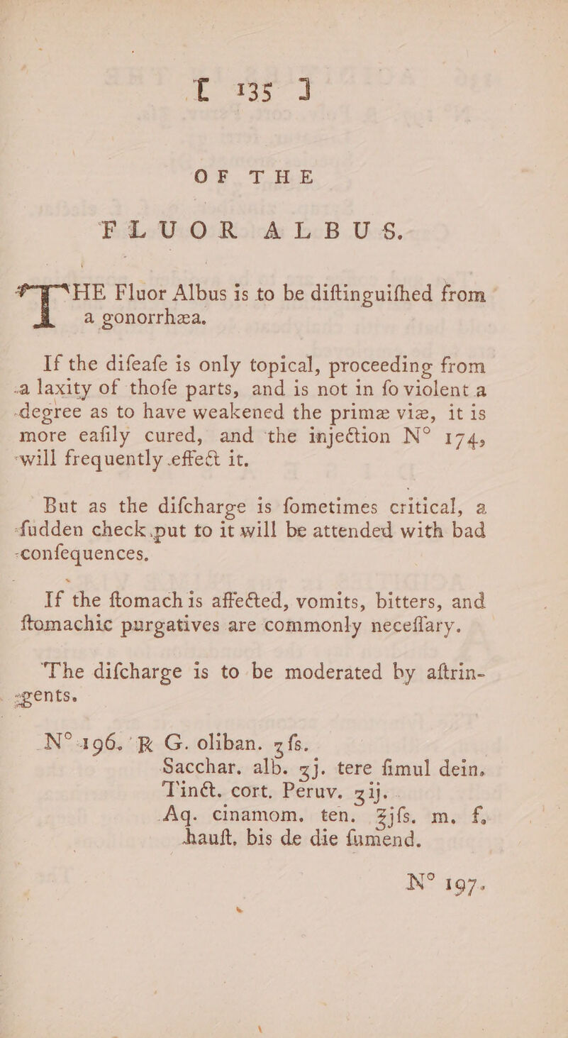 5 ee ae OF THE Beth Realaks eB U8, : 'HE Fluor Albus is to be diftinguifhed from a gonorrhea. If the difeafe is only topical, proceeding from -a laxity of thofe parts, and is not in fo violent a degree as to have weakened the prime via, it is more eafily cured, and ‘the injection N° 174, ‘will frequently effect it. But as the difcharge is fometimes isiticat a fudden check. put to it will be attended with bad -confequences, If the ftomach 1s affe€ted, vomits, bitters, and ftomachic purgatives are commonly neceflary. ‘The difcharge is to be moderated by aftrin- _ ents. N° 196.’ G. oliban. zfs. Sacchar, alb. gj. tere fimul dein. Ting. cort. Peruv. zij. Aq. cinamom, ten. 3jfs. m. f, hauft, bis de die fuamend.