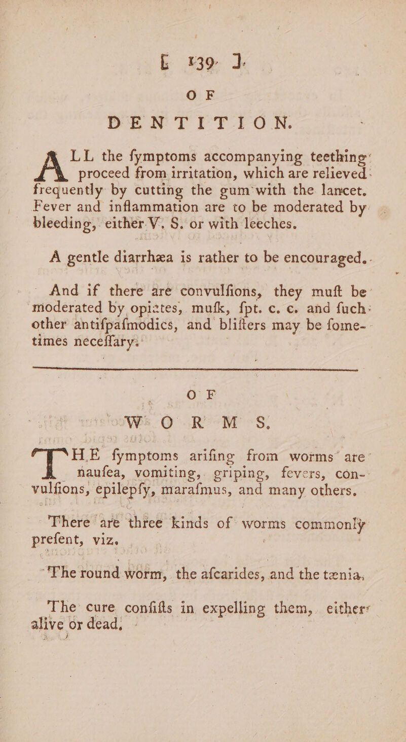 OF DENTITION. LL the fymptoms accompanying teething’ A proceed from irritation, which are relieved: frequently by cutting the gum with the lancet. Fever and inflammation are to be moderated by bleeding, either V. S. or with leeches. A gentle diarrhea is rather to be encouraged.,. - And if there are convulfions, they muft be moderated by opiztes, mufk, fpt. c. c. and fuch: other antifpafmodics, and blifters may be fome- times neceffary.: OF 7 We ORM &lt;S, Te fymptoms arifine from worms’ are’ _ haufea, vomiting,. griping, fevers, con-- vulfions, epilepfy, marafmus, and many others. There are three kinds of worms commonly prefent, viz. 7 ‘Phe round worm, the afcarides, and the tenia, The cure confifls in expelling them, either: alive or dead, » 2 I