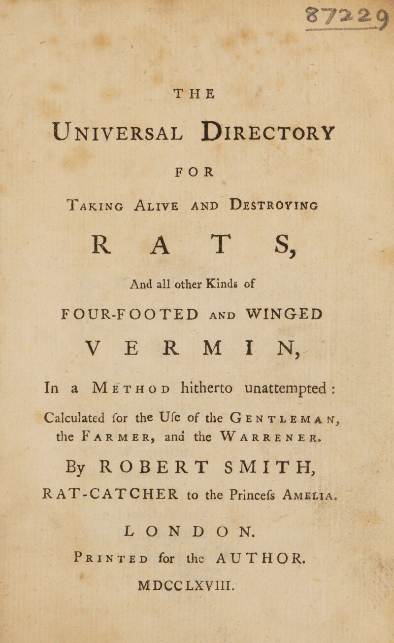 THE UNIVERSAL DIRECTORY FOR TAKING ALIVE AND DESTROYING Ra FS And all other Kinds of FOUR-FOOTED ann WINGED Vy £MR M Eos In a MerTuop hitherto unattempted : Calculated for the Ule of the GENTLEMAN, the FARMER, and the WARRENER. By ROBERT SMITH, LON DON. PRINTED for the AUTHOR. + MDCCLAVIII.