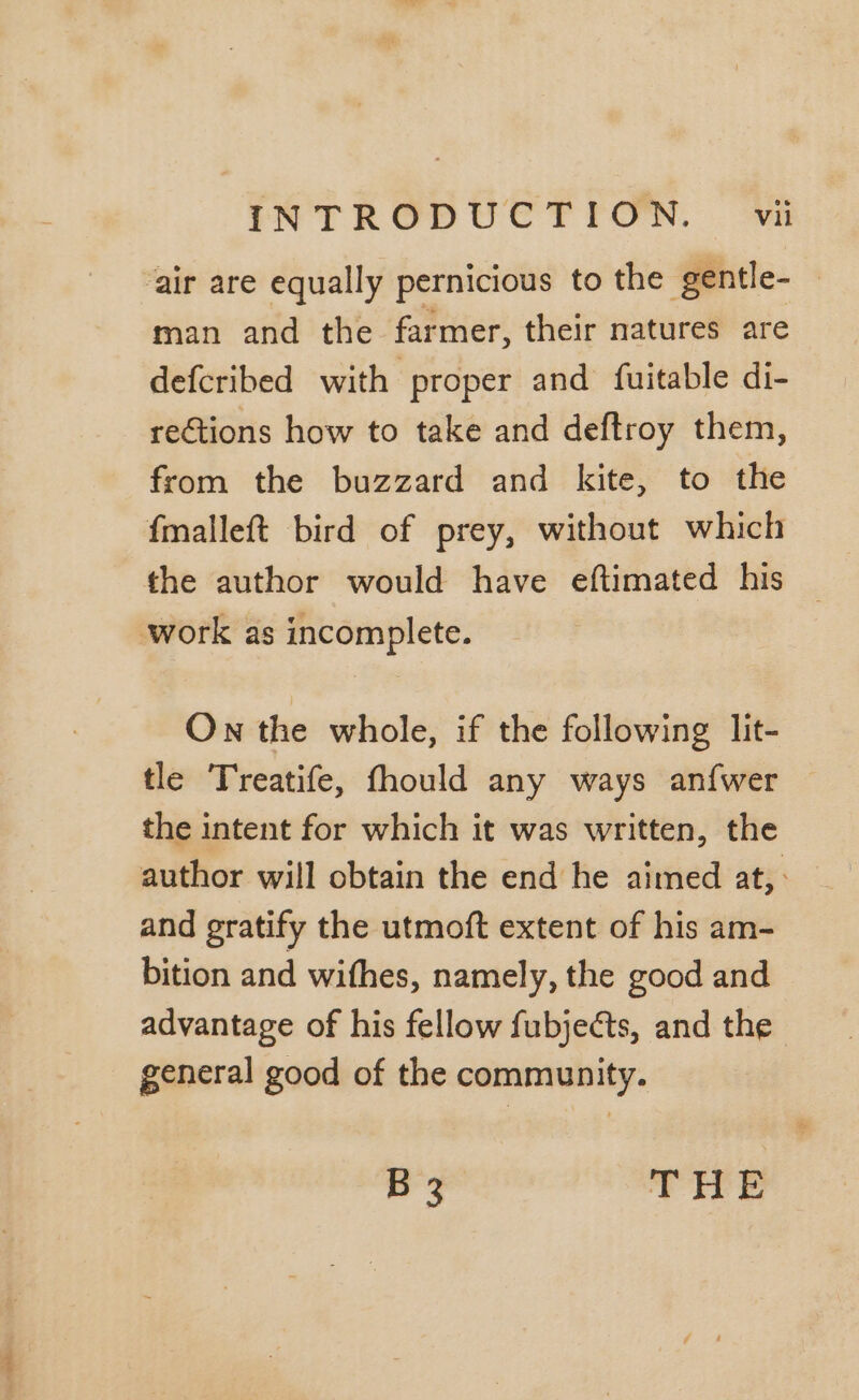 ‘air are equally pernicious to the gentle- — man and the farmer, their natures are defcribed with proper and fuitable di- rections how to take and deftroy them, from the buzzard and kite, to the fmalleft bird of prey, without which the author would have eftimated his work as incomplete. On the whole, if the following lit- tle Treatife, fhould any ways anfwer the intent for which it was written, the author will obtain the end he aimed at, : and gratify the utmoft extent of his am- bition and wifhes, namely, the good and advantage of his fellow fubjects, and the general good of the community. B 3 THE