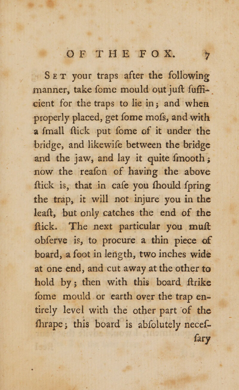 Sem your traps after the following manner, take fome mould out juft fuffi-. cient for the traps to lie in; and when properly placed, get fome mofs, and with a fmall flick put fome of it under the bridge, and likewife between the bridge and the jaw, and lay it quite {mooth; now the reafon of having the above {tick is, that in cafe you fhould {pring the trap, it will not injure you in the leaft, but only catches the end of the ftick. The next particular you mutt obferve is, to procure a thin piece of board, a foot in length, two inches wide at one end, and cut away at the other to hold by; then with this board ftrike fome mould or earth over the trap en- tirely level with the other part of the fhrape; this board is abfolutely necef- | fary