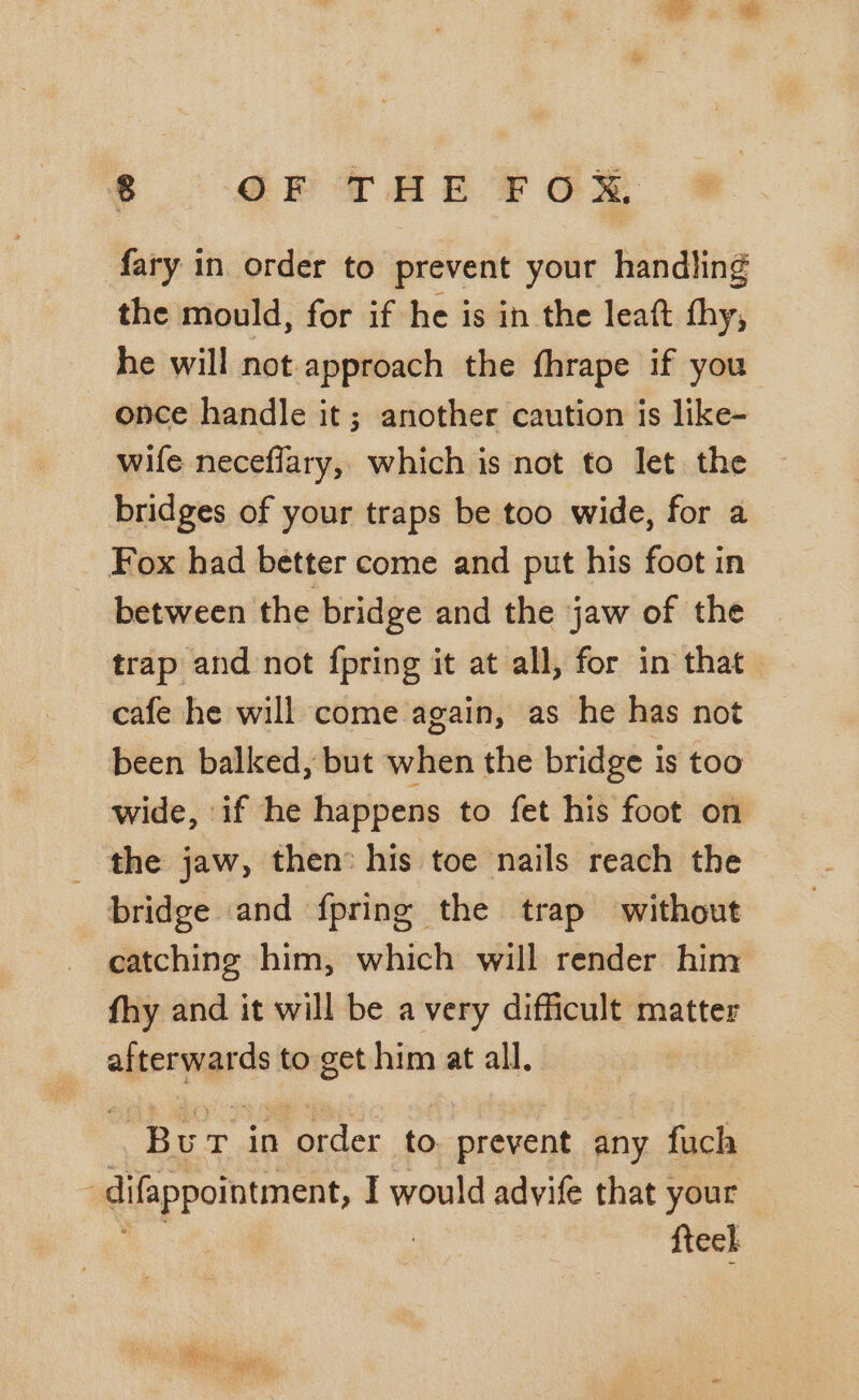 8 OF THE FOX, fary in order to prevent your handling the mould, for if he is in the leaft thy, he will not approach the fhrape if you once handle it; another caution is like- wife neceflary, which is not to let the bridges of your traps be too wide, for a Fox had better come and put his foot in between the bridge and the jaw of the trap and not fpring it at all, for in that cafe he will come again, as he has not been balked, but when the bridge is too wide, if he happens to fet his foot on _ the jaw, then: his toe nails reach the bridge and {pring the trap without catching him, which will render him fhy and it will be avery difficult matter afterwards to get him at all. Bur in order to. prevent any fuch difappointment, I would advife that your {tech