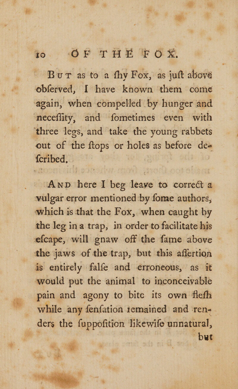 em. @P° Tat EOS Bur as to a thy Fox, as juft above obferved, I have known them come ‘again, when compelled by hunger and ‘neceflity, and fometimes even with ‘three legs, and take the young rabbets out of the ftops or none as before de# ee | ade here I beg leone to correct a vulgar error mentioned by fome authors, which is that the Fox, when caught by the leg ina trap, in order to facilitate his efcape, will gnaw off the fame above the jaws of the trap, but this affertion is entirely falfe and erroneous, as it would put the animal to inconceivable pain and agony to bite its own fleth while any fenfation remained and -ren- _ ders the fuppofition likewife unnatural, vis but