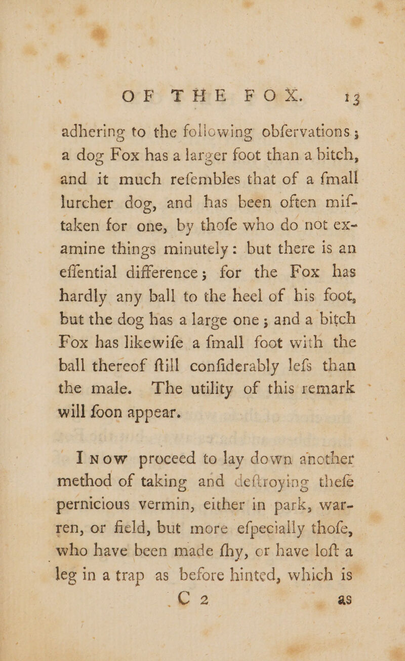 OR FR: FORM. “Fy adhering to the following obfervations ; a dog Fox has a larger foot than a bitch, and it much refembles that of a fmall lurcher dog, and has been often mif- taken for one, by thofe who do not ex- amine things minutely: but there is an effential difference; for the Fox has hardly any ball to the heel of his foot, but the dog has a large one ; and a bitch — Fox has likewife a fmall foot with the ball thereof fill confiderably lefs than the male. The utility of this remark ~ will foon appear. . _ I now proceed to lay down another method of taking and defiroying thefe pernicious vermin, either in park, war- ren, or field, but more efpecially thofe, _ , who have been made fhy, or have loft a leg in a trap as before hinted, which is” 4 arse