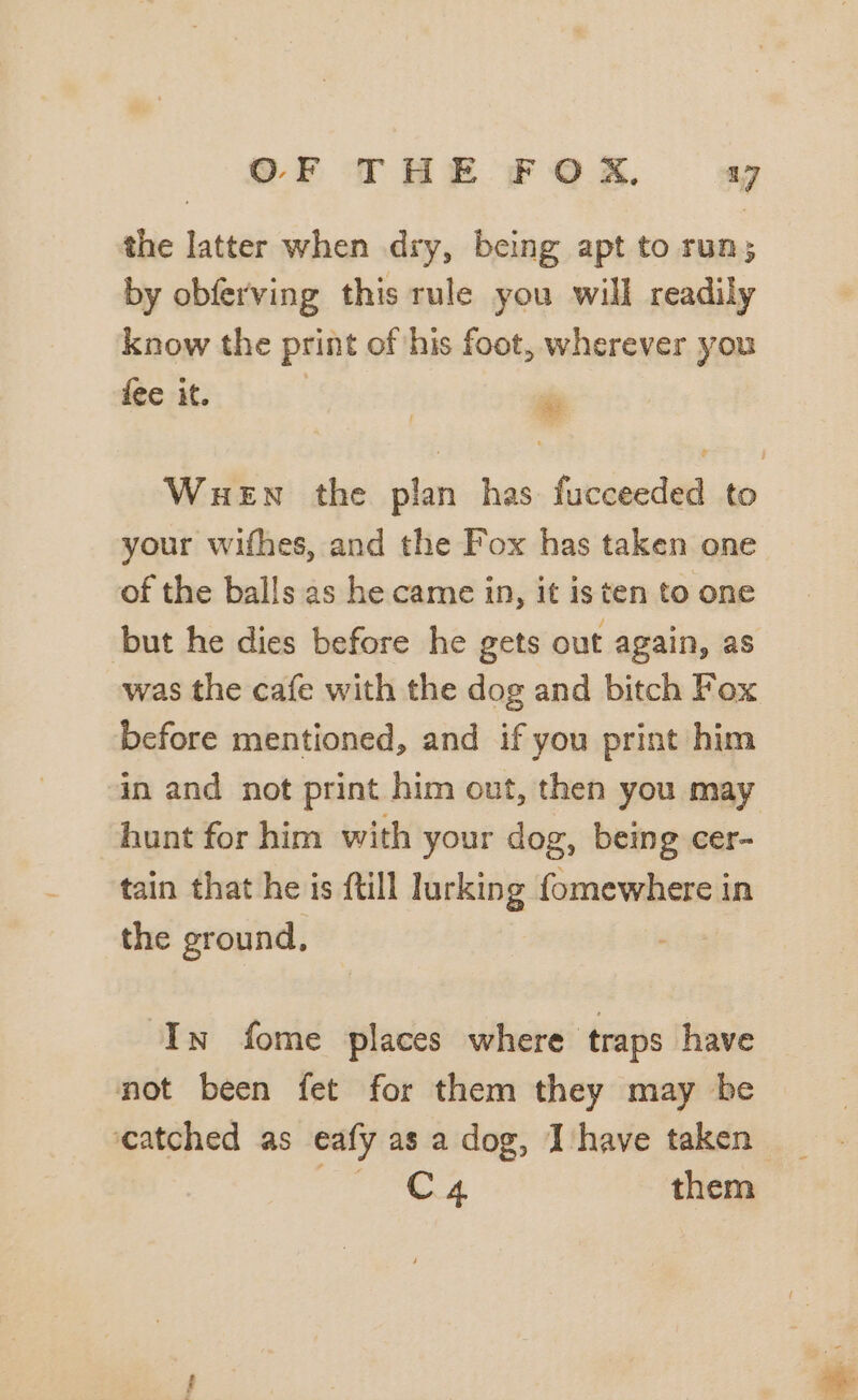 the latter when dry, being apt to run; by obferving this rule you will readily know the print of his foot, wherever you fee it. | | ™ WueEn the plan has fucceeded to your wifhes, and the Fox has taken one of the balls as he came in, it is ten to one but he dies before he gets out again, as was the cafe with the dog and bitch Fox before mentioned, and if you print him in and not print him out, then you may hunt for him with your dog, being cer- tain that he is ftill lurking fomewhere in the ground, ‘In fome places where traps have not been fet for them they may be ‘catched as eafy as a dog, Ihave taken _ iii Fo them