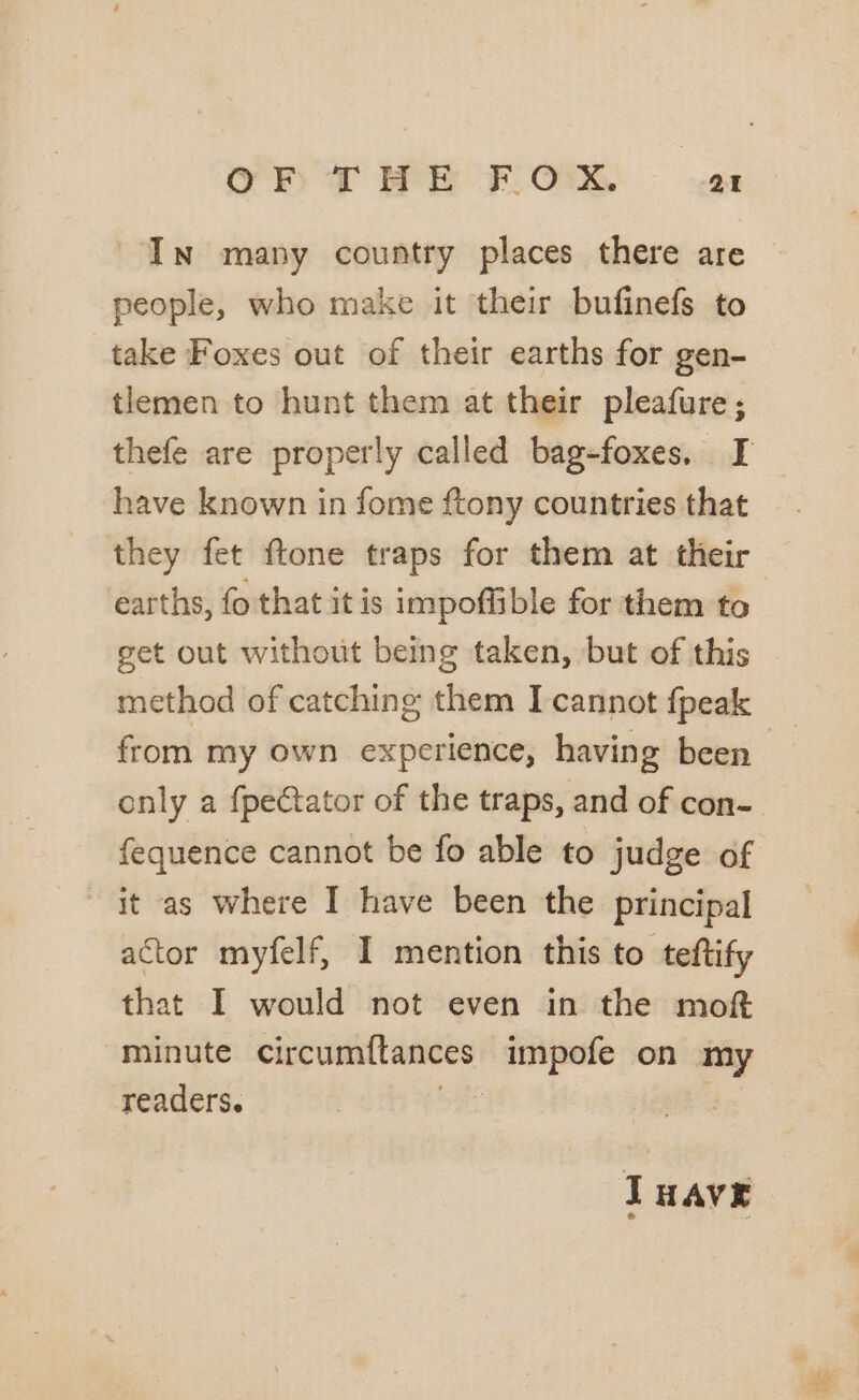 OF DT HE F.Om at In many country places there are people, who make it their bufinefs to take Foxes out of their earths for gen- tlemen to hunt them at their pleafure; have known in fome ftony countries that they fet ftone traps for them at their earths, fo that itis impoffible for them to method of catching them I cannot fpeak from my own experience, having been fequence cannot be fo able to judge of actor myfelf, I mention this to teftify that I would not even in the mof minute circumitances) impofe on my readers. THave te :