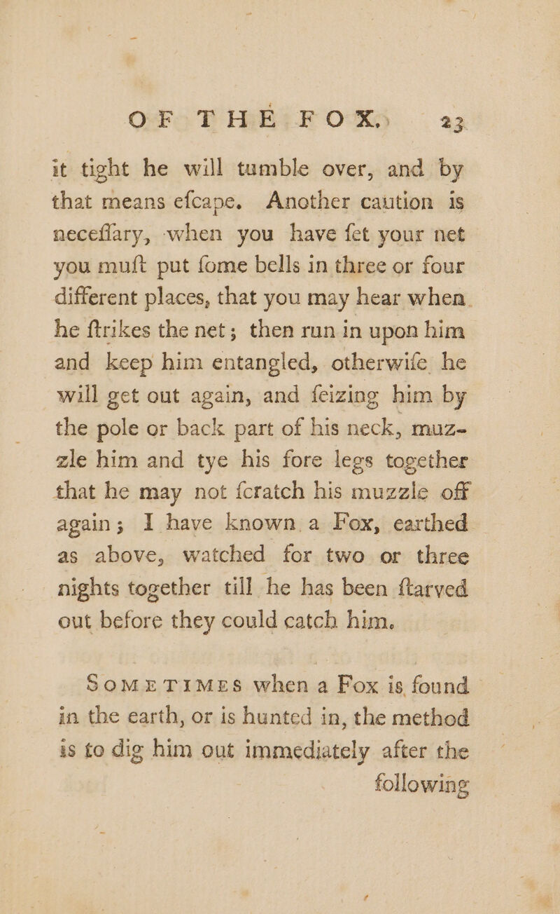 it tight he will tumble over, and by that means efcape. Another caution is neceflary, when you have fet your net you muf{t put fome bells in three or four different places, that you may hear when. he ftrikes the net; then run in upon him and keep him entangled, otherwife he will get out again, and feizing him by the pole or back part of his neck, muz- zle him and tye his fore legs together that he may not {cratch his muzzle off again; I have known a Fox, earthed as above, watched for two or three nights together till he has been ftarved out before they could catch him. SOMETIMES when a Fox is found _ in the earth, or is hunted in, the method is to dig him out immediately after the following