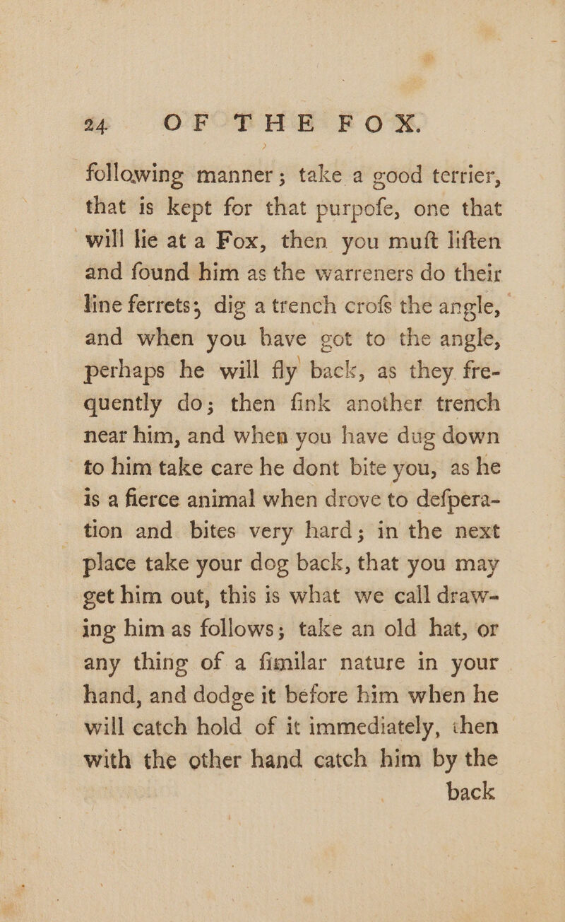 se. OFOR HH KF Ow following manner; take a good terrier, that is kept for that purpofe, one that will lie at a Fox, then you muft liften and found him as the warreners do their line ferrets; dig a trench crofs the angle, and when you have got to the angle, perhaps he will fly back, as they fre- quently do; then fink another trench near him, and when you have dug down to him take care he dont bite you, as he is a fierce animal when drove to defpera- tion and bites very hard; in the next _ place take your dog back, that you may get him out, this is what we call draw- ing him as follows; take an old hat, or any thing of a fimilar nature in your hand, and dodge it before him when he will catch hold of it immediately, chen with the other hand catch him by the back