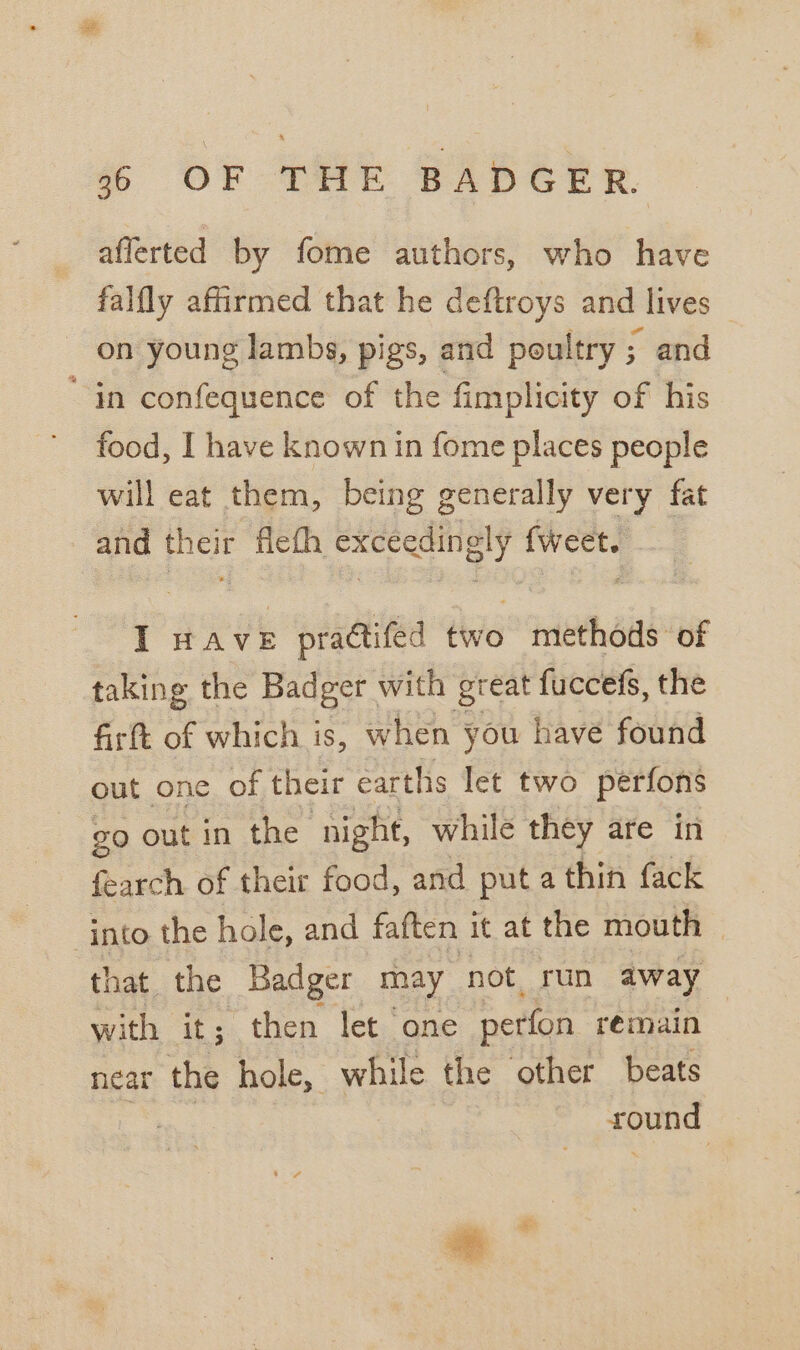 aflerted by fome authors, who have falfly affirmed that he deftroys and lives — on young lambs, pigs, and poultry ; and “in confequence of the fimplicity of his food, I have known in fome places people will eat them, being generally very fat and hese flefh exceedingly (weet. I HAvE practifed two lech ite of taking the Badger with great fuccefs, the firtt of which is, when you have found out one of their earths let two perfons go out in the ‘night, while they are in fearch of their food, and put a thin fack into the hole, and faften it at the mouth that the Badger may not run away with it; then let one perfon rémain near the hole, while the other beats round