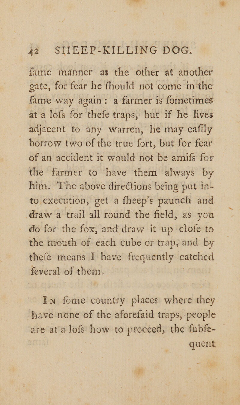 fame manner as the other at another gate, for fear he fhould not come in the fame way again: a farmer is fometimes at a lofs for thefe traps, but if he lives adjacent to any warren, he may eafily borrow two of the true fort, but for fear of an accident it would not be amifs for the farmer to have them always by him. ‘The above direétions being put in- to execution, get a fheep’s paunch and draw a trail all round the field, as you do for the fox, and draw it up clofe to the mouth of each cube or trap, and by thefe means I have frequently scene feveral of them. — In fome country places where they. have none of the aforefaid traps, people are ata lofs how to proceed, the fubfe- | quent