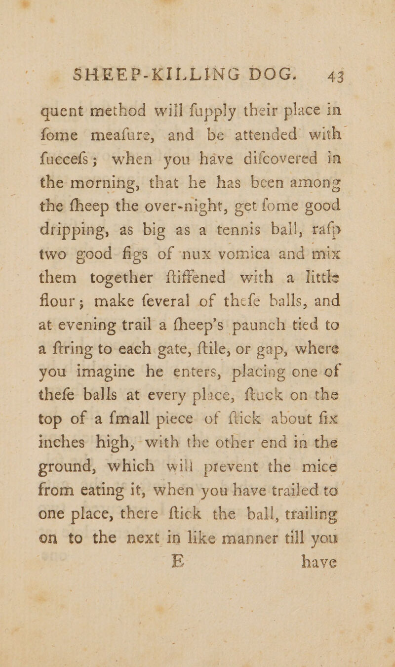 quent method will fupply their place in fome meafure, and be attended’ with fuecefs; when you have difcovered in the morning, that he has been among the fheep the over-night, get fome good dripping, as big as a tennis ball, rafp two good. figs of nux vomica and mix them together ftiffened with a litths flour; make feveral of thefe balls, and at evening trail a fheep’s paunch tied to a ftring to each gate, ftile, or gap, where you imagine he enters, placing one of thefe balls at every place, ftuck on the top of a {mall piece of ftick about fix inches high, with the other end in the ground, which will prevent the mice from eating it, when you have trailed to one place, there ftick the ball, trailing on to the next in like manner till you ? E have