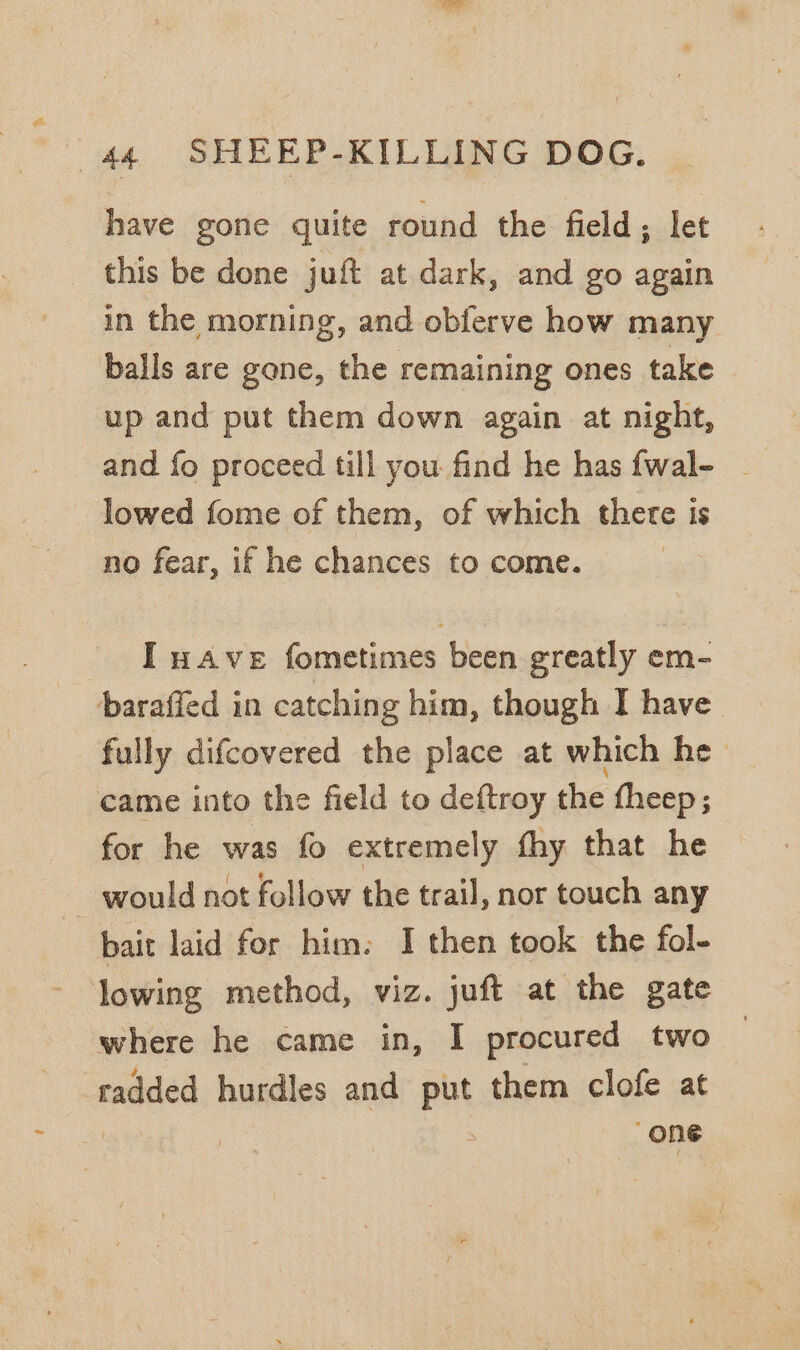 have gone quite round the field; let this be done juf at dark, and go again in the morning, and obferve how many balls are gone, the remaining ones take up and put them down again at night, and fo proceed till you find he has fwal- | lowed fome of them, of which there is no fear, if he chances to come. - IT wave fometimes been greatly em- baraffed in catching him, though I have fully difcovered the place at which he came into the field to deftroy the fheep; for he was fo extremely fhy that he — would not follow the trail, nor touch any bait laid for him. I then took the fol- lowing method, viz. juft at the gate where he came in, I procured two radded hurdles and put them clofe at | ; 7 “one