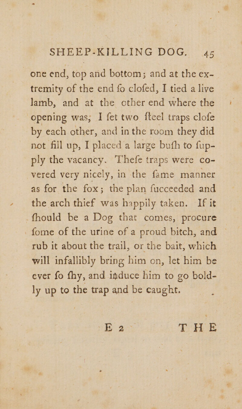 one end, top and bottom; and at the ex- tremity of the end fo clofed, I tied a live lamb, and at the cther end where the opening was, I fet two {ftcel traps clofe by each other, and inthe room they did not fill up, I placed a large bufh to fup- ply the vacancy. Thefe traps were co- vered very nicely, in the fame manner as for the fox; the plan fucceeded and the arch thief was happily taken. If it -fhould be a Dog that comes, procure fome of the urine of a proud bitch, and © rub it about the trail, or the bait, which will infallibly bring him on, let him be ever fo fhy, and induce him to go bold- ly up to the trap and be caught. ee gt THE