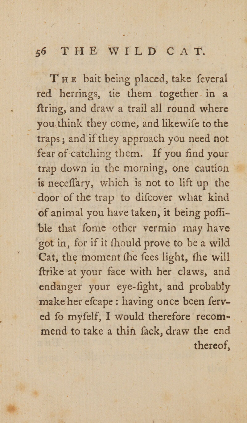 THE bait being placed, take feveral red herrings, tie them together in a | ftring, and draw a trail all round where _ you.think they come, and likewife to the traps; and if they approach you need not fear of catching them. If you find your trap down in the morning, one caution — is neceflary, which is not to lift up the ‘door of the trap to difcover what kind of animal you have taken, it being poffi- ble that fome other vermin may have got in, for if it fhould prove to be a wild Cat, the moment fhe fees light, the will ftrike at your face with her claws, and endanger your eye-fight, and probably make her efcape : having once been ferv~ ed fo myfelf, I would therefore recom- | - mend to take a thin fack, draw the end thereof,