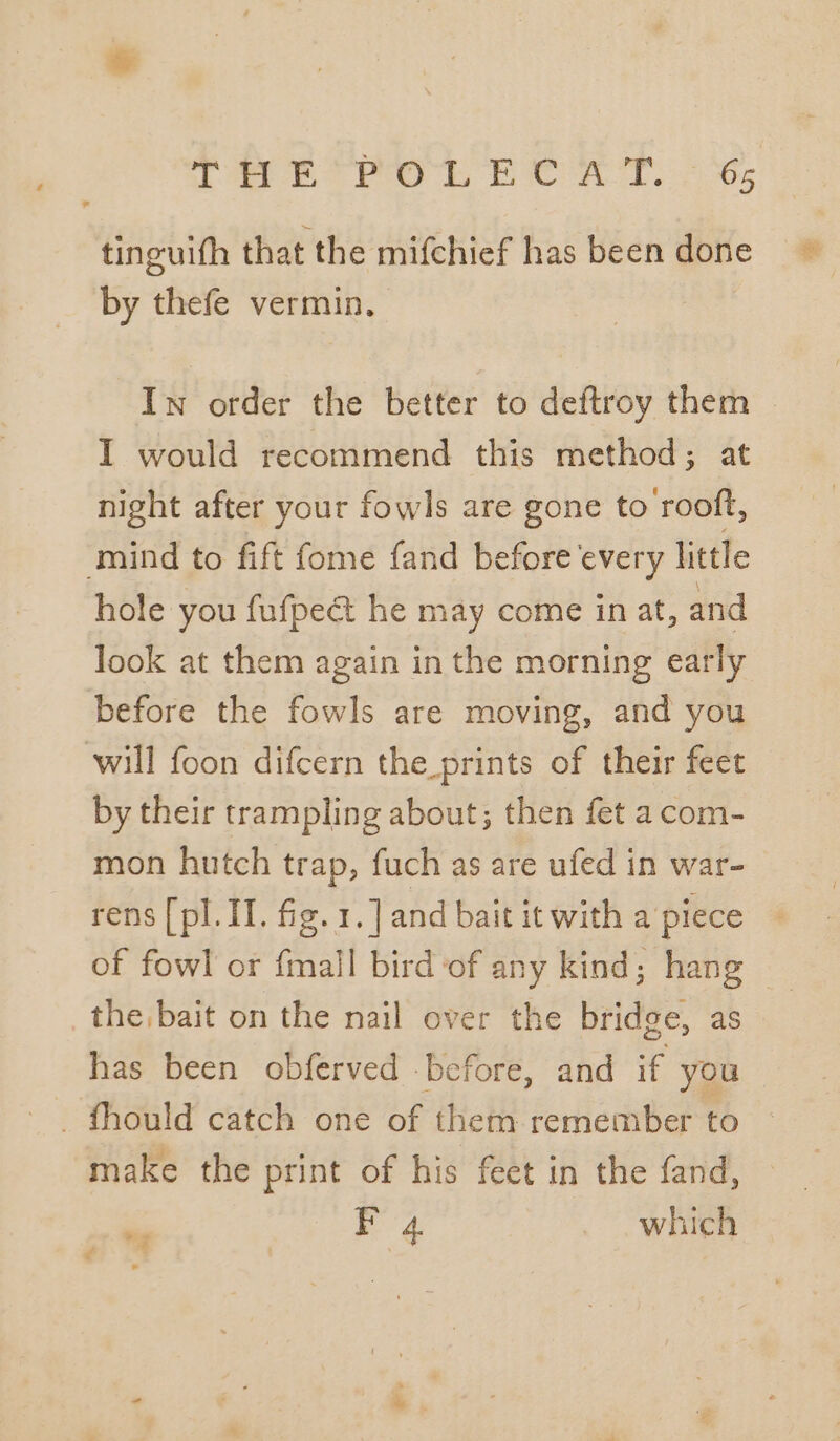 tinguifh that the mifchief has been done by thefe vermin. Iw order the better to deftroy them I would recommend this method; at night after your fowls are gone to rooft, mind to fift fome fand before every little hole you fufpeét he may come inat, and look at them again in the morning early before the fowls are moving, and you will foon difcern the prints of their feet by their trampling about; then fet acom- mon hutch trap, fuch as are ufed in war- rens [pl. II. fig. 1.] and bait it with a piece the bait on the nail over the bridge, as has been obferved before, and if you make the print of his feet in the fand, F 4 which 4