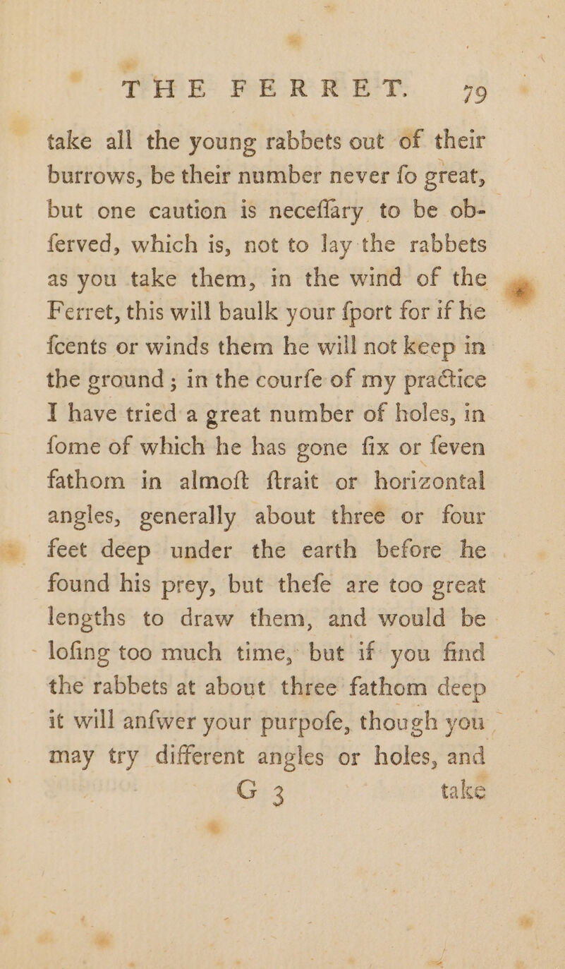 = ;  THE FERRET. 79 take all the young rabbets out of their burrows, be their number never fo great, but one caution is neceflary to be ob-— ferved, which is, not to lay the rabbets as you take them, in the wind of the * Ferret, this will baulk your {port forifhe — fcents or winds them he will not keep in the ground ; in the courfe of my practice I have tried a great number of holes, in fome of which he has gone fix or feven fathom in almoft ftrait or horizontal angles, generally about three or four found his prey, but thefe are too great lengths to draw them, and would be - lofing too much time, but if you find 3 the rabbets at about three fathom deep it will anfwer your purpofe, though you may try different angles or holes, and G 3 take *