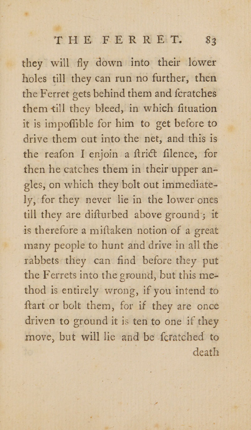they will fly down into their lower holes till they can run no further, then the Ferret gets behind them and f{cratches them till they bleed, in which fituation it is impofitble for him to get before to drive them out into the net, and this is the reafon I enjoin a ftrict filence, for then he catches them in their upper an- gles, on which they bolt out immediate- ly, for they never lie in the lower ones till they are difturbed above ground; it is therefore a miftaken notion of a great many people to hunt and drive in all the — rabbets they can find before they put the Ferrets into the ground, but this me= — thod is entirely wrong, if you intend to ftart or bolt them, for if they are once driven to ground it is ten to one if they — move, but will lie and be {cratched to | death