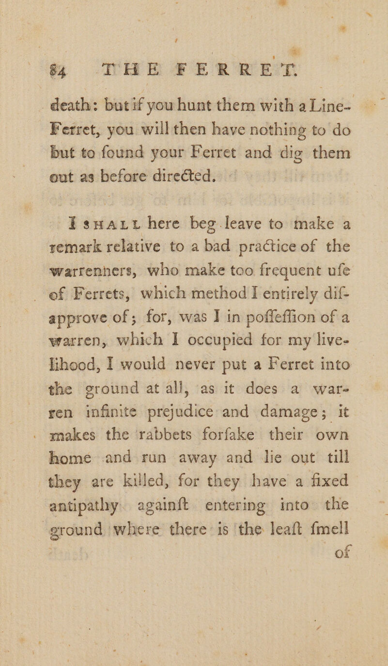 % THE FERRET Ferret, you will then have nothing to do but to found your Ferret and dig them out as before directed. | 7 i swat here beg leave to make a remark relative to a bad practice of the warrenners, who make too frequent ufe of Ferrets, which method I entirely dif- approve of; for, was I in poffeffion of a lihood, I would never put a Ferret into the ground at all, as it does a war- ren infinite prejudice and damage; it . makes the rabbets forfake their own home and run away and lie out till they are killed, for they have a fixed antipathy. againft entering into the ground ‘where there is the leaft fmell of _