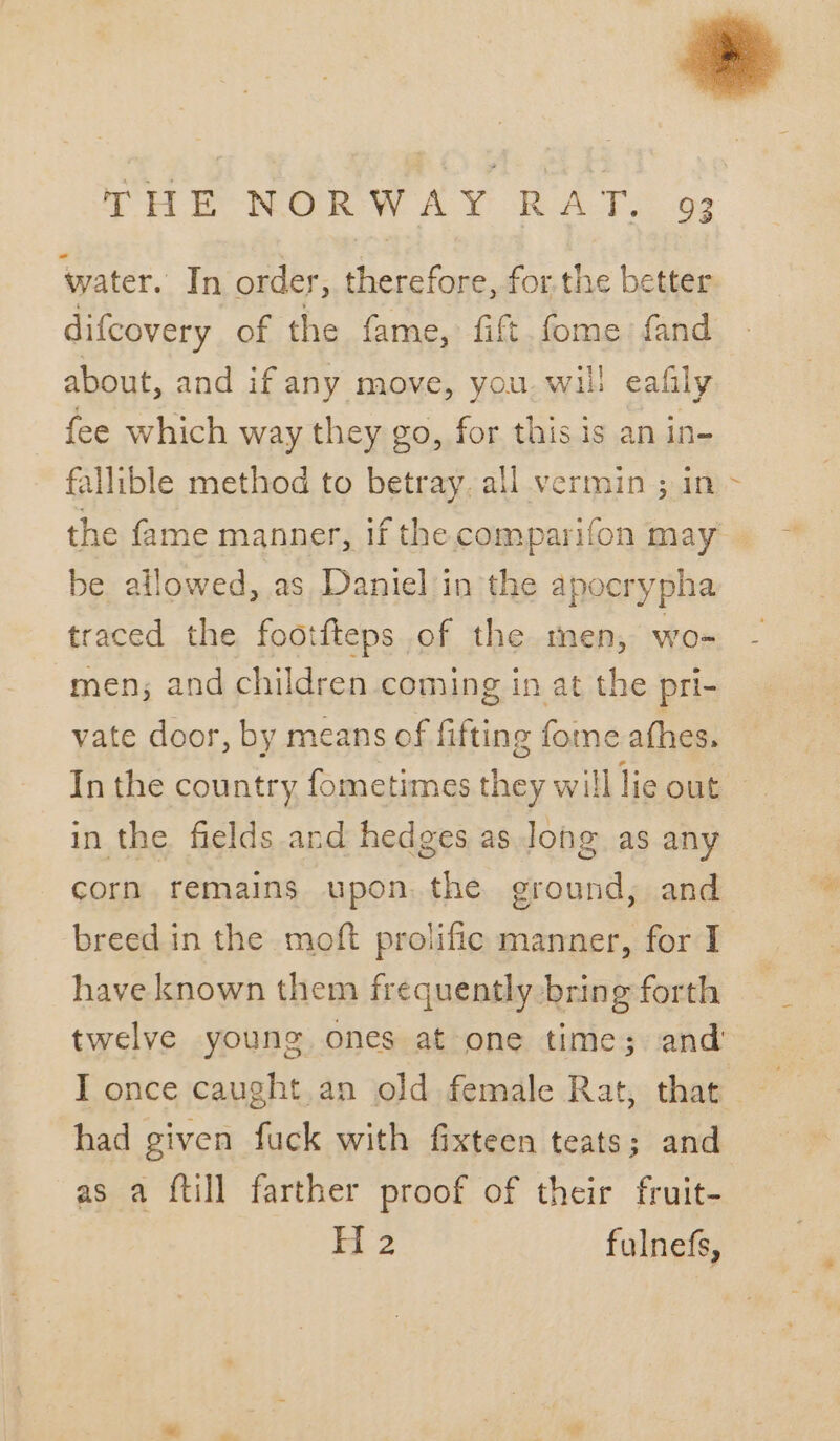 water. In order, therefore, for the better difcovery of the fame, fift fome fand about, and if any move, you wil: eafily fee which way they go, for this is an in- fallible method to betray, all vermin ; in be allowed, as Daniel in the apocrypha traced the footfteps of the men, wo- men; and children coming in at the pri- vate door, by means of fifting fome athes. In the country fometimes they will lie out in the fields and hedges as long as any corn remains upon. the ground, and breed in the moft prolific manner, for I have known them frequently bring forth twelve young ones at one time; and’ had given fuck with fixteen teats; and as a {till farther proof of their fruit- H 2 fulnefs, / =