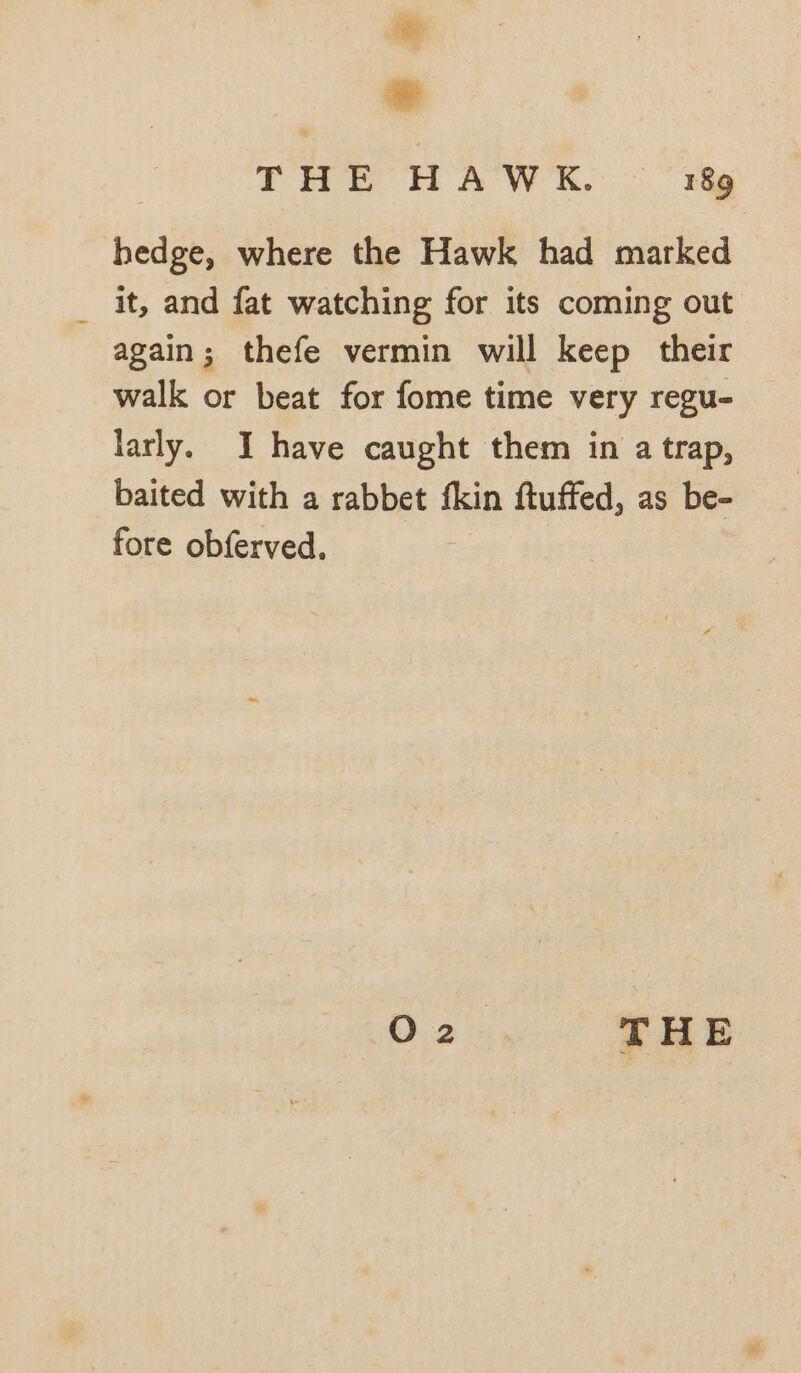 THE HAWK. ~~ r&amp; hedge, where the Hawk had marked it, and fat watching for its coming out again; thefe vermin will keep their walk or beat for fome time very regu- larly. I have caught them in a trap, baited with a rabbet fkin ftuffed, as be- fore obferved, G2 a, THE