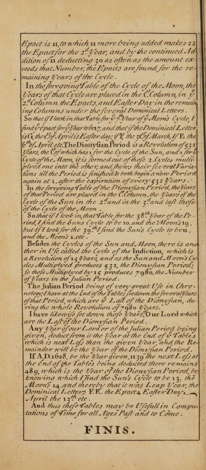 Lpactisultonhuhnumore Ceing added makes 22 the Lipactfor the 2°Veuwr, and by the continucd Ady dition of 1 deducting 30 a5 often as the amount cry ceeds that Number, the Fpaus arc found for the re+ maining Years of the Cycle . : In tteforcgoinglalle of the Cre of the Moon, hey } Years of thatCycleare placed in the UColumn, in 7) 2Cotumn thef pads,andl, Ofter Day tn the remit, ing Columns under the fevcerat Dominical Letters. ¥ So hati T look in thatTabte fort Pa LV ear of ¢ Moons Cyde, I} red ECpactforpteartolea zand thali/ teDominical lL, cltery 3G, ther!of- lprilishiafler day, 7K the zt Of March, T¥ 6bf. lpril ete NT heDionylian Period 3 aRevotation of 532\ 1 Years, the Of whith has 1 for the Cycle of the San, and fora 3 lye of the. Moon, téts formed eae o 2.Cacdes multe) lyed one into the other and ifhems their feveralh aria \tons all the Pertod is finifacd &amp; both beginanen Period lagain ati, after the expiration of every 32 Years. | Iu Hie foregoing Valle of the DiorafianPerica, the Years) lof thatLeriad are placed in the Column, the Years of the) * |lexle of the Sun in the 2¢and tn the 38a nd left thofe lof the Gre of he Mon . : : VSothatyl look in, thattatle for the 380 Year of theLe - bred Lind the Suns Crrcle lo be \0.and the Moonsrg, but If! lock for the 39 ¢L find the Suns Circle tobeu, land the Moons 1.0te - Behides he Circles of the Sun and Moon, there ts a ther in Ufe called the Crele of the Indiction, hich is \ aRevotution of 15 Vears, and as the Sunand Moons Cy cles Muluiptyed produces 532, he Dionyfian Pertod; | fo thofe Multiptycd br 15 produces 7980, the Niunber of Years tn the julian Period. ‘ The Julian Period Ceing of very great Use im Chro-\ notogeLhave atthe tnd ofthe Tables fetdonmn the feveralears| ofthat Period, which ave Y Laft of the Dionyfian, du} ring the whole Revotulion of 7980 Years.” 3 [have lkewye 2 fet donn hofe Year SO ur Lord which| Nare theLaftof the Dionvfian Period... - i | Any tar ofour Lord or of the Julian Period being\. |guwen, ipmea gS itthe Year atthe nd of: a Lables ‘\rhich ts neat Lefs than the given Vear, and the —matnder will be the Vear OF the Dione-fian Pertird. \- If A,D.1628, éc he Year given 1139 he nextl cfrat lhe Cnd of the Tables being deducted there remains) ° 1480, heck is the sae ap Dionvjian Period, lin “lknoning which Ifind the Suns Circle to be13, thé |\~ cons 14.and therclry thatitnas Leap Var, the| &gt; ‘\Dominical Letters BE. the FE pacts E after Darr» ve wet | April the Sot oo (| And hus hefeTables may be Ufefullin Compu ' batons f Time for all Ages Pafl and ta Come . ; FINIS.