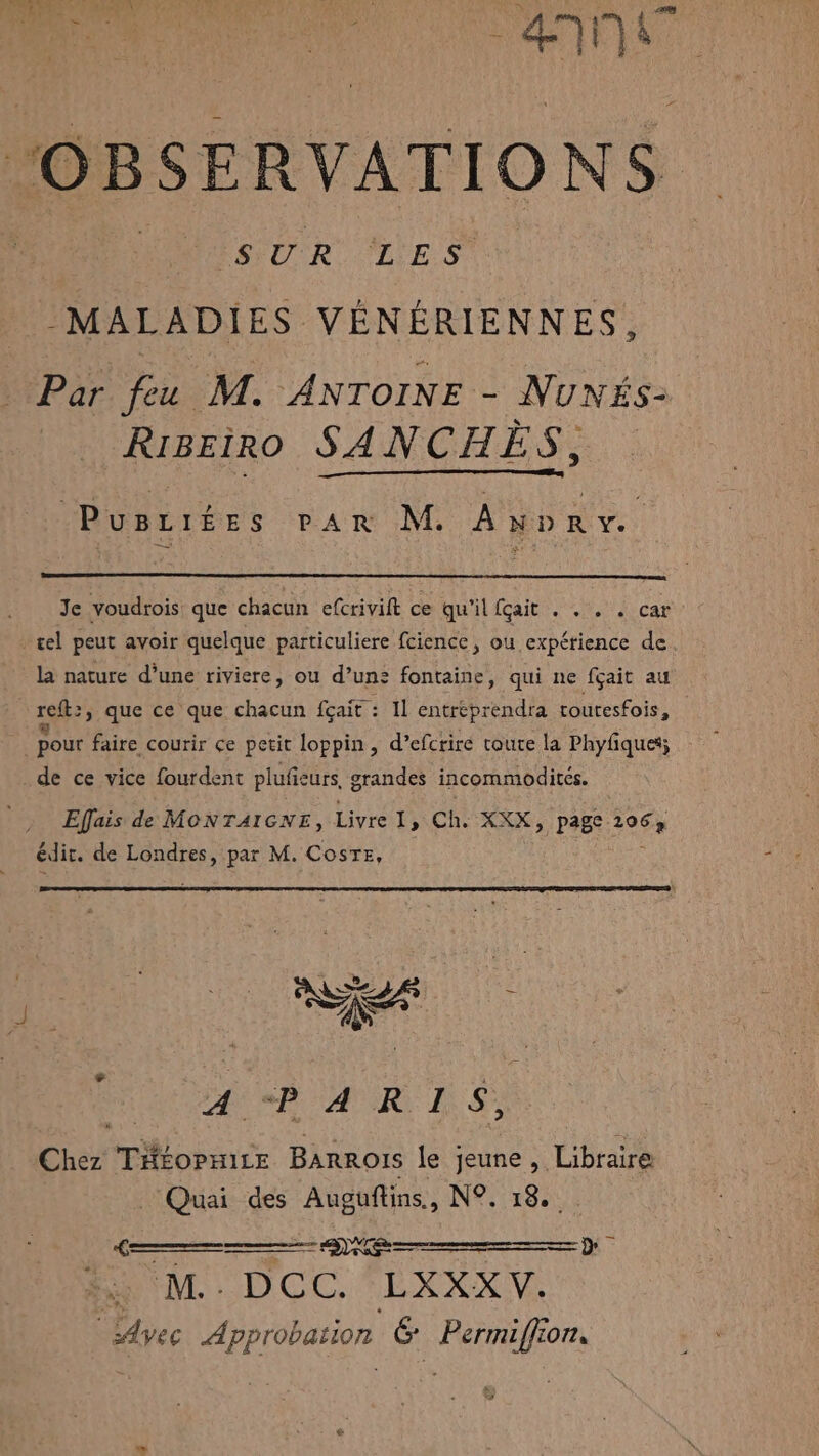 dit ‘OBSERVATIONS HUR UES MALADIES VÉNÉRIENNES, Par feu M. ANTOINE - NUNÉS- RIBEÏRO SANCHES, Pusriées par M. Anpry. Je voudtois que chacun efcrivift ce qu'ilicait:. 7%, 4 car cel peut avoir quelque particuliere fcience, ou expérience de la nature d’une riviere, ou d’un: fontaine, qui ne fçait au reft:, que ce que chacun fçait : Il entréprendra touresfois, pour faire courir ce petit loppin, d’efcriré toute la Phyfiques; . de ce vice fourdent plufieurs grandes incommodites. Effais de MONTAIGNE, Livre], Ch. XXX, page 2067 édit. de Londres, par M. CosTe, PA SR AIR IS Chez THÉoPHitE BARROIS le jeune , Libraire Quai des Auguftins., N°. 18... Ge HAL DOC EXXXV, ‘LAvec Approbation &amp; Permiffion. &gt; -