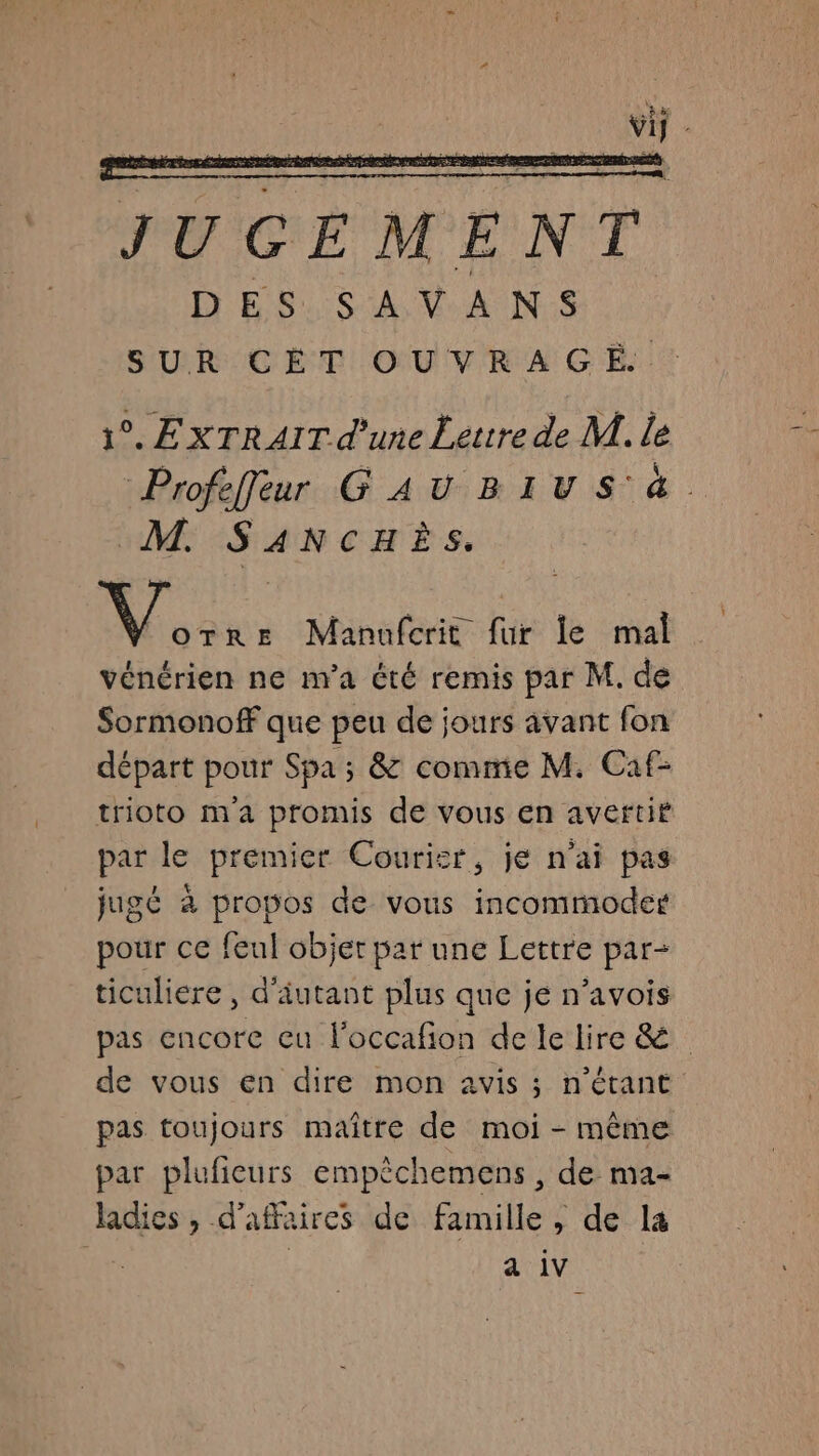 JUGEMENT DES. SAV ANS SUR CÈT OUVRAGE : 1°. EXTRAIT d’une Lettre de M. le Profeffleur GAUBIVS 4 M. S ANCHÈS. V.. Re Manufcrit fur le mal vénérien ne n'a été remis par M. de Sormonoff que peu de jours avant fon départ pour Spa ; &amp; comme M. Caf- trioto ma promis de vous en avertit par le premier Courisr, je n'ai pas jugé à propos de vous incommodes pour ce feul objet par une Lettre par- ticuliere, d'autant plus que je n’avois pas encore eu loccafion de le lire &amp; de vous en dire mon avis ; n'étant pas toujours maître de moi - même par pluficurs empêchemens , de ma- ladics , d’affaires de famille, de la gt | a iv