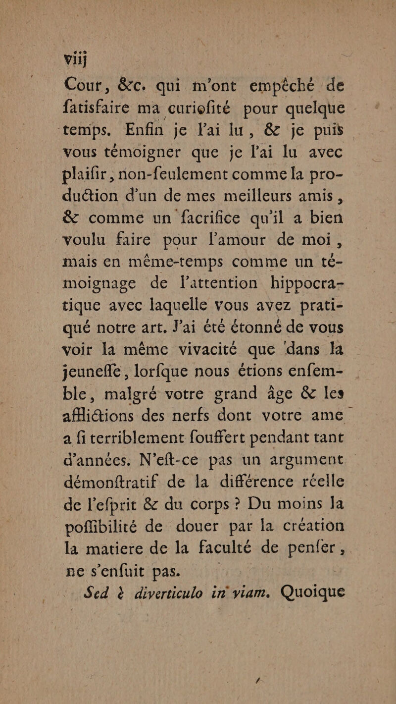vif Cour, &c. qui m'ont empêché de fatisfaire ma curiofité pour quelque temps. Enfin je lai lu, & je puis vous témoigner que je ai lu avec plaifir, non-feulement comme la pro- duction d’un de mes meilleurs amis, & comme un facrifice qu'il a bien voulu faire pour l'amour de moi, mais en même-temps comme un té- moignage de l'attention hippocra- tique avec laquelle vous avez prati- qué notre art. J'ai été étonné de vous voir la même vivacité que dans la jeune, lorfque nous étions enfem- ble, malgré votre grand âge & les aMiétions des nerfs dont votre ame a fi terriblement fouffert pendant tant d'années. N’eft-ce pas un argument démonftratif de la différence réelle de l’efprit & du corps ? Du moins la poflibilité de douer par la création la matiere de la faculté de penfer, ne s'enfuit pas. Sed à diverticulo in viam. Quoique