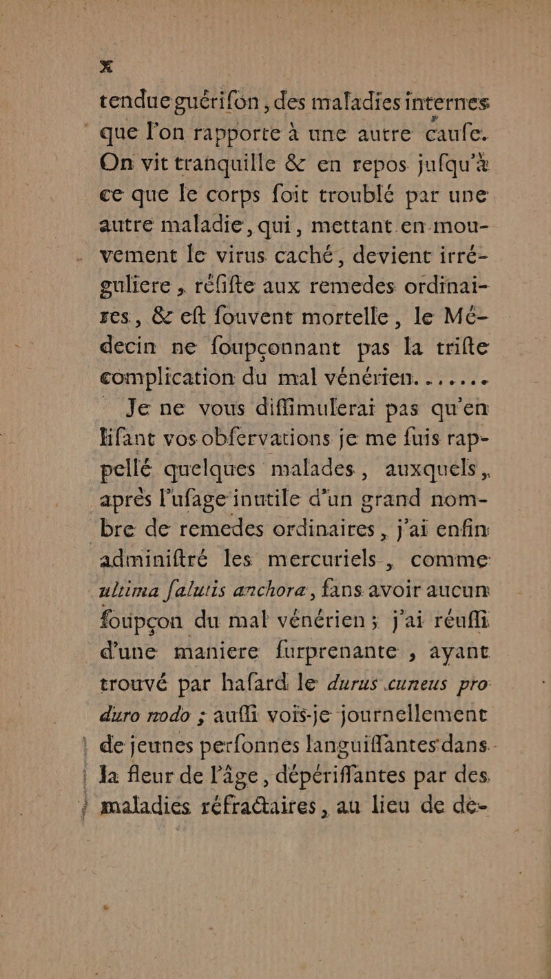 tendue guérifôn , des maladies internes * que l'on rapporte à une autre caufe. On vit tranquille &amp; en repos jufqu'à ce que le corps foit troublé par une autre maladie, qui, mettant en mou- vement Île virus caché, devient irré- guliere , rèlifte aux remedes ordinai- , &amp; eft fouvent mortelle, le Mé- decin ne foupconnant pas la trifte complication du mal vénérien....... _ Je ne vous diffimulerai pas qu'en lifant vos obfervations je me fuis rap- pellé quelques malades, auxquels, après l’ufage inutile d'un grand nom- bre de remedes ordinaires, j'ai enfin adminiftré les mercuriels, comme ulrima falutis anchora, fans avoir aucun foupçon du mal vénérien ; j'ai reufli d'une maniere furprenante , ayant trouvé par hafard le durus cuneus pro duro rodo ; aufli vois-je journellement : de jeunes perfonnes languiffantes dans. | Ja fleur de l’âge, dpt fi btes par des } maladiés réfra@aires , au lieu de de-