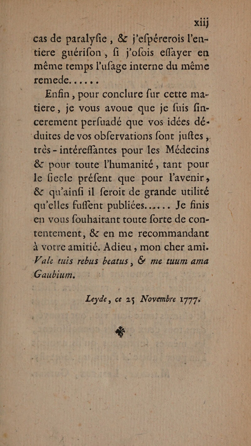xii} cas de tables &amp; j'efbérerols l’en- tiere guérifon, fi j'ofois eflayer en même temps l'ufage interne du même FOMIEUG 02 Enfin , pour conclure fe cette ma- ticre, je vous avoue que je fuis fin- cerement perfuadé que vos idées dé- duites de vos obfervations font juftes ;. très-intéreflantes pour les Médecins &amp; pour toute l'humanité, tant pour le fiecle préfent que pour l'avenir, &amp; qu'ainfi il feroit de grande utilité qu’elles fuffent publiées... Je finis en vous fouhaitant toute forte de con- tentement, &amp; en me recommandant à votre amitié. Adieu , mon cher ami. Vale tuis rebus beatus, &amp; me tuum ama Gaubium. | Leyde, ce 25 Novembre 17775