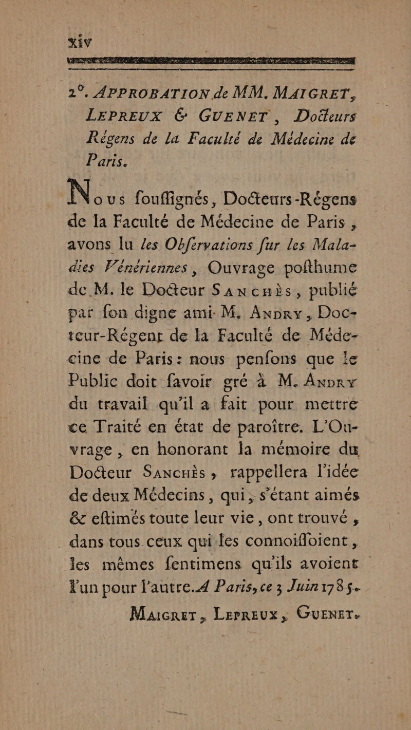 2°. APPROBATION de MM. MAIGRET, LEPREUX 6 GUENET, Doiteurs Régens de la Faculté de Médecine de Paris. N: us fouflignés, Do&amp;eurs-Régens de la Faculté de Médecine de Paris, avons Îu Zes Obfiryations [ur les Mala- dies Vénériennes, Ouvrage pofthume de M. le Doëteur Sancaès, publié par fon digne ami M, Axpry, Doc- teur-Régent de la Faculté de Méde- cine de Paris: nous penfons que le Public doit favoir gré à M. Axpry du travail qu'il à fait pour mettre ce Traité en état de paroître. L'Ou- vrage , en honorant la mémoire du Docteur Sancnès, rappellera l'idée de deux Médecins, qui, s'étant aimés &amp; eftimés toute leur vie, ont trouvé , . dans tous ceux qui-les connoïfloient , les mêmes fentimens qu'ils avoient Fun pour l'autre. Paris, ce 3 Juin1785. Maicrer, LEPREUx, GUENET.
