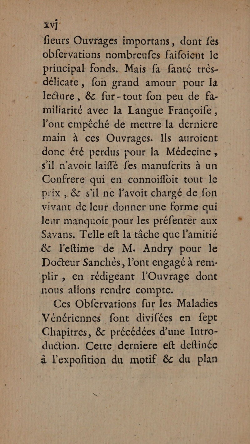 xvÿ' ficurs Ouvrages importans, dont fes obfervations nombreufes faifoient le principal fonds. Mais fa fanté très- - délicate, fon grand amour pour la lecture, &amp; fur-tout fon peu de fa- miliarité avec la Languc Francoife, l'ont empêché de mettre la derniere main à ces Ouvrages. Ils auroient donc été perdus pour la Médecine, s'il n’avoit laiflé fes manufcrits à un _ Confrere qui en connoïfloit tout le prix , &amp; s’il ne l’avoit chargé de fon vivant de leur donner une forme qui leur manquoit pour les préfenter aux Savans. Telle eft la tâche que l'amitié &amp; leftime de M. Andry pour le Docteur Sanchès, l'ont engagé à rem- plir, en rédigeant l'Ouvrage dont nous allons rendre compte. Ces Obfervations fur les Maladies Vénériennes font divifées en fept Chapitres, &amp; précédées d’une Intro- duétion. Cette derniere eft deftinée à l’expofñition du motif &amp; du plan