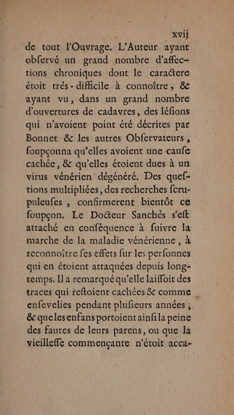 xvij de tout l'Ouvrage. L’Auteur ayant obfervé un grand nombre d’affec- tions chroniques dont le caraere étoit très - difficile à connoître, &amp; ayant vu, dans un grand nombre d'ouvertures de cadavres, des léfions. qui n’avoient point été décrites par Bonnet &amp; les autres Obfervateurs , foupçonna qu’elles avoient une caufe cachée, &amp; qu'elles étoient dues à un virus vénérien dégénéré. Des quef- tions multipliées, des recherches fcru- puleufes | confirmerent bientôt ce foupcon. Le Docteur Sanchés s'eft attaché en conféquence à fuivre la marche de la maladie vénérienne , à reconnoïître fes effets fur les perfonnes qui en étoient attaquées depuis long- temps. Il a remarquéqu’elle laifloit des traces qui reftoient cachées &amp; comme | enfevelies pendant plufieurs années, &amp; quelesenfans portoientainfila peine des fautes de leurs parens, ou que la vicilleffe commençante n'étoit acca-