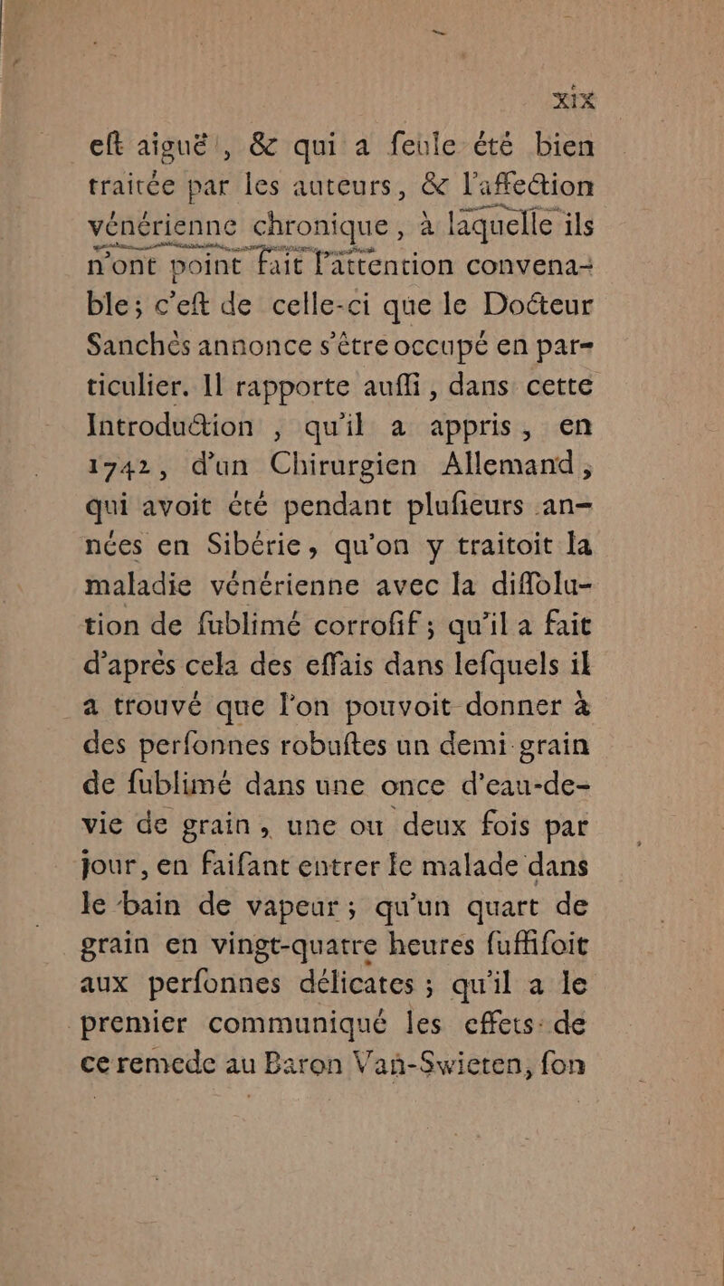 xXtx cft aiguë , &amp; qui a feule été bien traitée par les auteurs, &amp; l'afe@ion vénérienne chronique, à laquelle ils ar ss A ne de un” 2 n’ont point fait l'attention convena- ble; c'eft de celle-ci que le Doéteur Sanchès annonce s'être occupé en par- ticulier. 11 rapporte aufli, dans cette Introduétion , qu'il a appris, en 1742, d'un Chirurgien Allemand, qui avoit été pendant plufieurs an- nées en Sibérie, qu'on y traitoit la maladie vénérienne avec la diffolu- tion de fublimé corrofif; qu’il a fait d'aprés cela des effais dans lefquels il a trouvé que l’on pouvoit donner à des perfonnes robuftes un demi grain de fublimé dans une once d’eau-de- vie de grain, une ou deux fois par jour, en faifant entrer le malade dans le bain de vapeur; qu'un quart de grain en vingt-quatre heures fuffifoit aux perfonnes délicates ; qu'il a le premier communiqué les cffets: de ce remede au Baron Vanñ-Swieten, fon