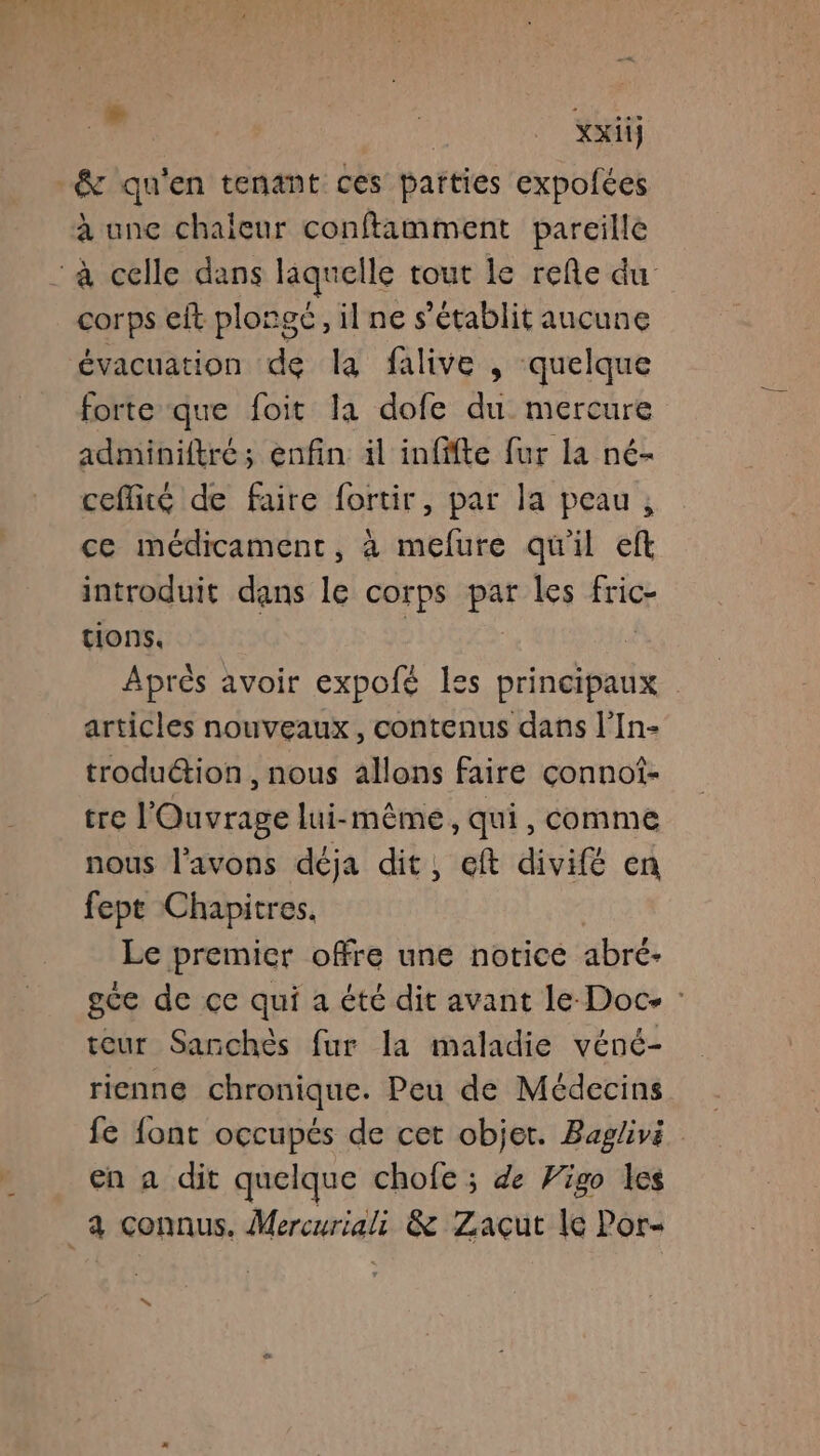 » | xxiij -&amp; qu'en tenant ces parties expolées à une chaleur conftamment pareille à celle dans laquelle tout le refle du corps cit plongé, il ne s'établit aucune évacuation de la falive , quelque forte que foit la dofe du mercure adminiftré; enfin il infffte fur la né- ceflité de faire fortir, par la peau, ce médicament, à melure qu'il eft introduit dans le corps pat les fric tions, | Après avoir expofé les principaux articles nouveaux, contenus dans l’In- trodution , nous allons faire çonnot- he Housrane lui-même, qui, comme nous l'avons déja dit, eft divifé en fept Chapitres. Le premier offre une notice abré- gce de ce qui a été dit avant le Doc- : teur Sanchès fur la maladie véné- rienne chronique. Peu de Médecins fe font occupés de cet objet. Baglivi en a dit quelque chofe ; de Vigo les _à connus. Mercuriali &amp; Zacut Ie Por-