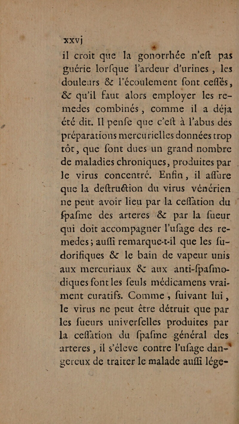 th . + il croit que la gonorrhée n'eft pas guérie lorfque l’ardeur d’urines , les douleurs &amp; l'écoulement font cefñés, &amp; qu'il faut alors employer les re- medes combinés, comme il a déja été dit. Il penfe que c’eft à l'abus dés préparations mercuriclles données trop tôt, que font dues un grand nombre de maladies chroniques, produites par . le virus concentré. Enfin, il aflure que la deftruétion du virus vénérien ne peut avoir lieu par la cefation du : fpafme des arteres &amp; par la fueur qui doit accompagner l’ufage des re- medes; aufli remarque-t-il que les fu- dorifiques &amp; le bain de vapeur unis aux mercuriaux &amp; aux anti-fpafmo- diques fontles feuls médicamens vrai- ment curatifs. Comme, fuivant lui, le virus ne peut Ctre détruit que par les fueurs univerfelles produites par la ceflation du fpafme général des arteres , il s’éleve contre l’ufage dan-* gercux de traiter le malade auffi lége-