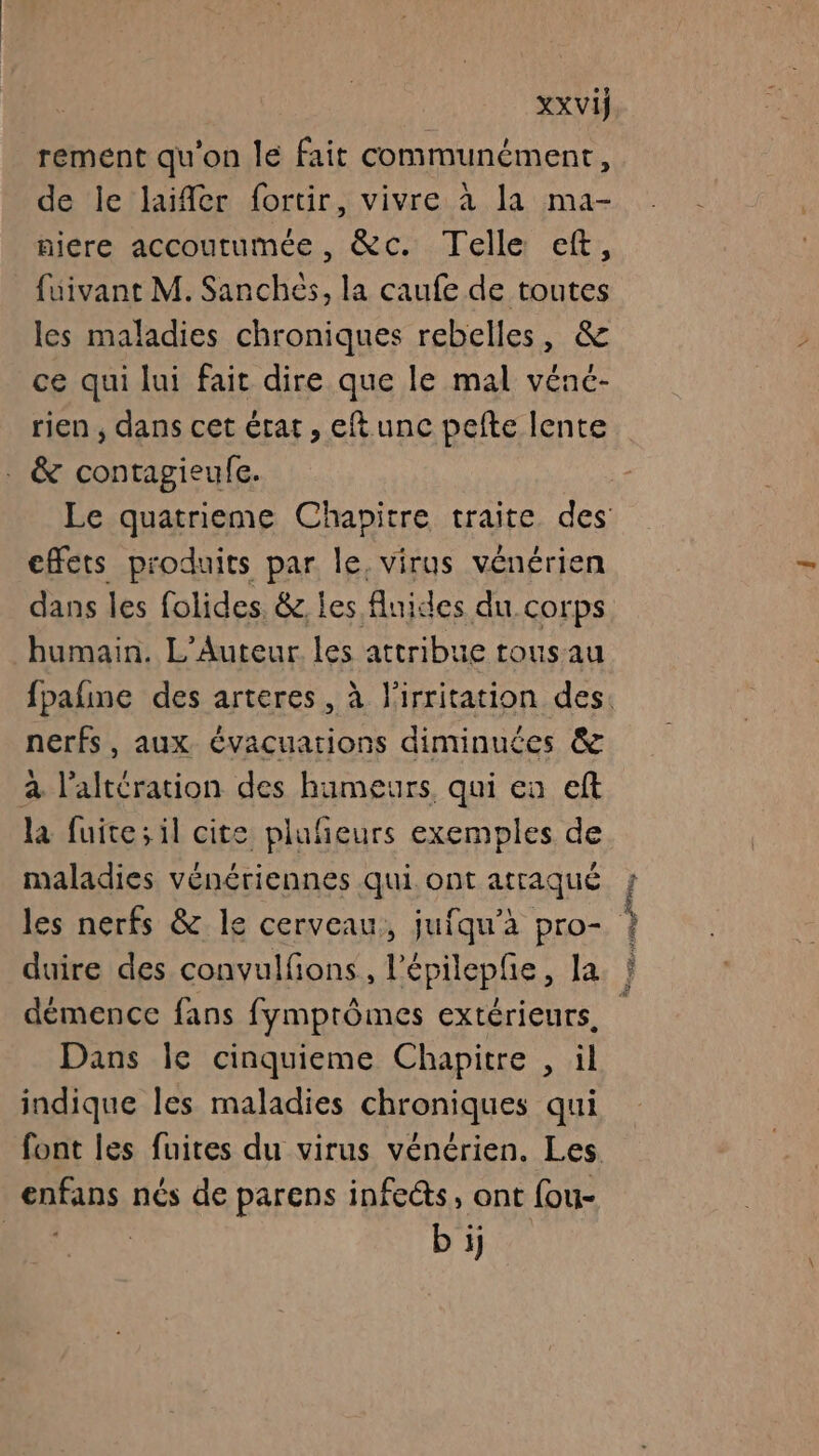 | XXVij rement qu'on le fait communément, de le laifer fortir, vivre à la ma- niere accoutumée, &amp;c. Telle cft, fuivant M. Sanchés, la caufe de toutes les maladies chroniques rebelles, &amp; ce qui lui fait dire que le mal vénc- rien , dans cet état, eftunc pefte lente . &amp; contagieufe. effets produits par le, virus vénérien dans les folides. &amp; les fluides du corps humain. L'Auteur les attribue rousau nerfs, aux évacuations diminuées &amp; à l’altération des humeurs, qui en eft la fuite; il cite plufieurs exemples de maladies vénériennes qui ont atraqué les nerfs &amp; le cerveau, jufqu’à pro- duire des convulfons, l’épilepfe, la démence fans fymprômes extérieurs, Dans le cinquieme Chapitre , il indique les maladies chroniques qui enfans nés de parens infetts, ont fou- bi Re Sr A2 Pr EN