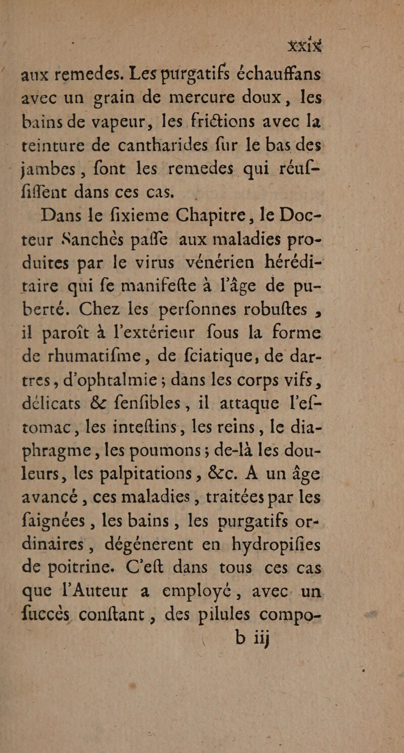 ” XXI aux remedes. Les purgatifs échauffans avec un grain de mercure doux, les bains de vapeur, les friétions avec la teinture de cantharides fur le bas des: fiflent dans ces cas. . Dans Le fixieme Chapitre, le Doc- teur Sanchéès pañle aux maladies pro- duites par le virus vénérien hérédi- taire qui fe manifefte à l'âge de pu- berté. Chez les perfonnes robuftes , il paroît à l'extérieur fous la forme de rhumatifme, de fciatique, de dar- tres, d'ophtalmie ; dans les corps vifs, délicats &amp; fenfibles , il attaque l’ef- tomac, les inteftins, les reins, le dia- phragme, les poumons; de-là les dou- leurs, les palpitations , &amp;c. À un âge avancé , ces maladies , traitées par les faignées , les bains , les purgatifs or- dinaires , dégénérent en hydropifies de poitrine. C'elt dans tous ces cas que l’Auteur à employé, avec un b iij