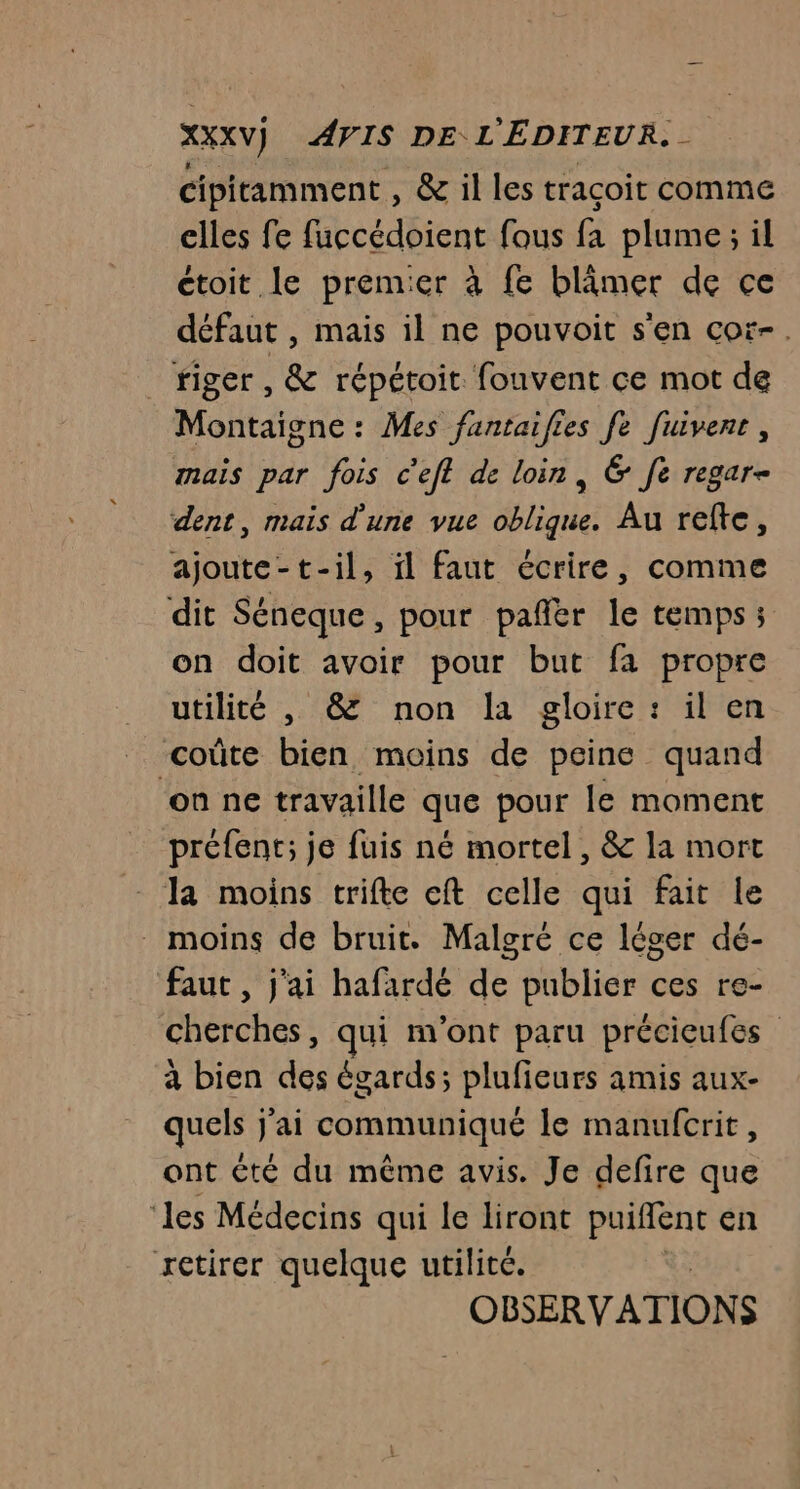 XXXV] AVIS DE L'ÉDITEUR. - cipitamment , &amp; il les traçoit comme elles fe fuccédoient fous fa plume; il ctoit le premier à fe blimer de ce défaut , mais il ne pouvoit s'en coï-. riger , &amp; répétoit fouvent ce mot de Montaigne : Mes fantaifies fe fuivent, mais par fois c'efl de loin, &amp; fe regar- dent, mais d'une vue oblique. Au refte, ajoute-t-il, il faut écrire, comme dit Séneque, pour pañlèr le temps ; on doit avoir pour but fa propre utilité , &amp; non la gloire: il en coûte bien moins de peine quand ‘on ne travaille que pour le moment préfent; je fuis né mortel, &amp; la mort la moins trifte eft celle qui fait le _ moins de bruit. Malgré ce léger dé- faut , j'ai hafardé de publier ces re- cherches, qui m'ont paru précieufes à bien des égards; plufieurs amis aux- quels j'ai communiqué le manufcrit, ont €té du même avis. Je defire que ‘les Médecins qui le liront puiflent en retirer quelque utilité. | OBERVATION ÿ