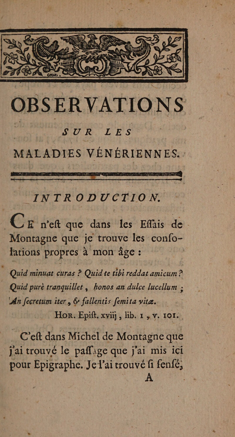 SS di \ « TE Q 1 Û œ &gt; (ESS OBSER VATIO NS SUR LES MALADIES VÉNÉRIENNES.. Cr n’eft que dans les Efais de. Montagne que je trouve les confo- fations RS à mon âge : | Quid minuat CUTAS | ? Quidte tibi A amicum ? Quid purè tranquillet , honos an dulce lucellum : An fecretum iter € fallentis femita vite. Hor. Epift. xviij, lib. 1 , v. 101. C’eft dans Michel de Montagne que jai trouvé le paflige que j'ai mis ici pour Epigraphc. Jelaitrouvéfi fen{é, A