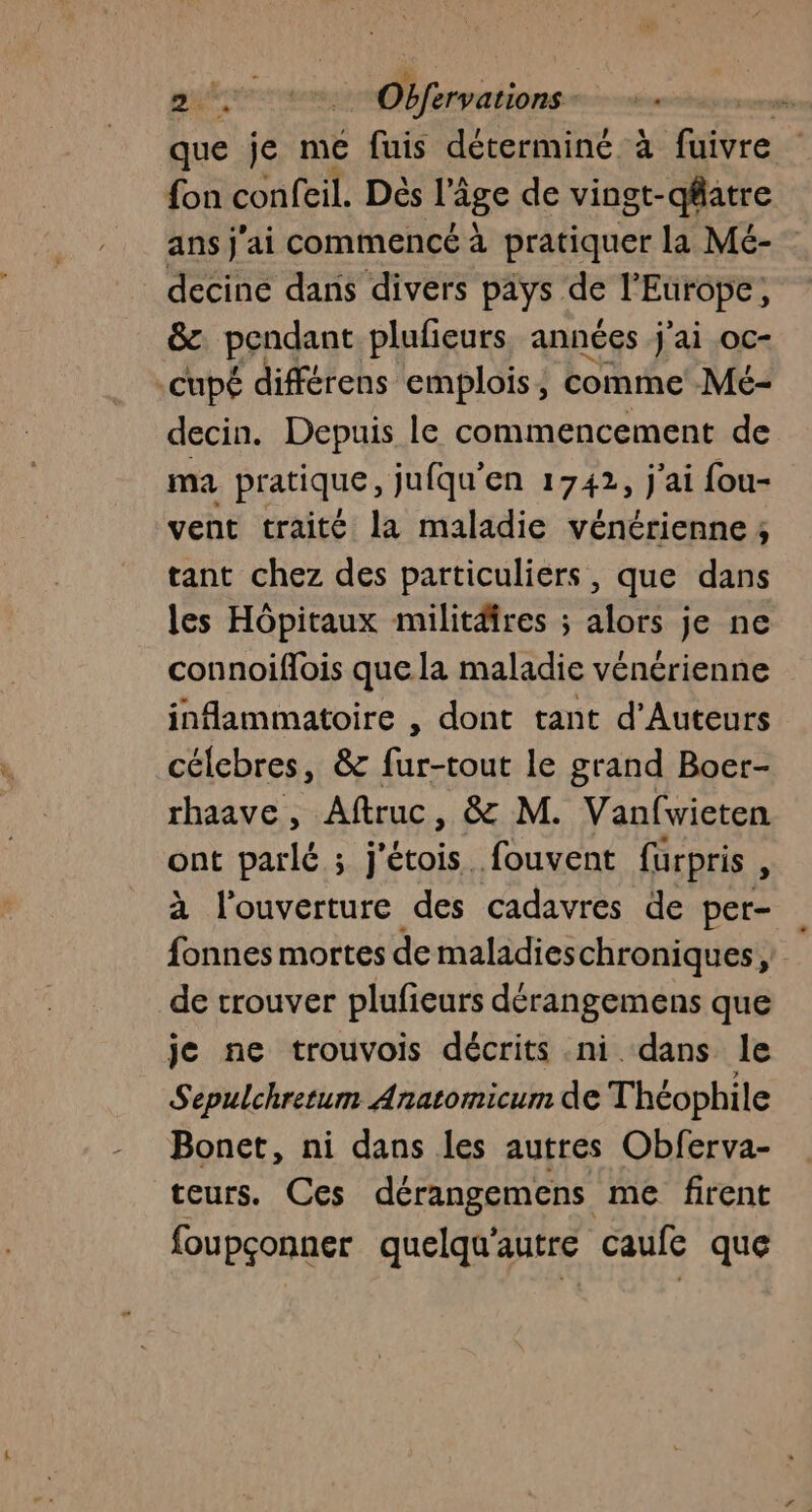 que je me fuis déterminé à fuivre fon confeil. Dés l’âge de vingt-qfatre ans j'ai commencé à pratiquer la Mé- decine dans divers pays de l’Europe, &amp;. pendant plufieurs. années j'ai oc- .cupé différens emplois, comme Mé- decin. Depuis le commencement de ma pratique, jufqu'en 1742, j'ai fou- vent traité la maladie vénérienne ; tant chez des particuliers , que dans les Hôpitaux militires ; alors je ne connoiflois que la maladie vénérienne infammatoire , dont tant d'Auteurs célebres, &amp; fur-tout le grand Boer- rhaave, Aftruc, &amp; M. Vanfwieten ont parlé ; j'étois fouvent furpris , à l'ouverture des cadavres de per- fonnes mortes de maladieschroniques de trouver plufieurs dérangemens que je ne trouvois décrits .ni dans le Sepulchretum Anatomicum de Théophile Bonet, ni dans les autres Obferva- teurs. Ces dérangemens me firent foupçonner quelqu'autre caufe que